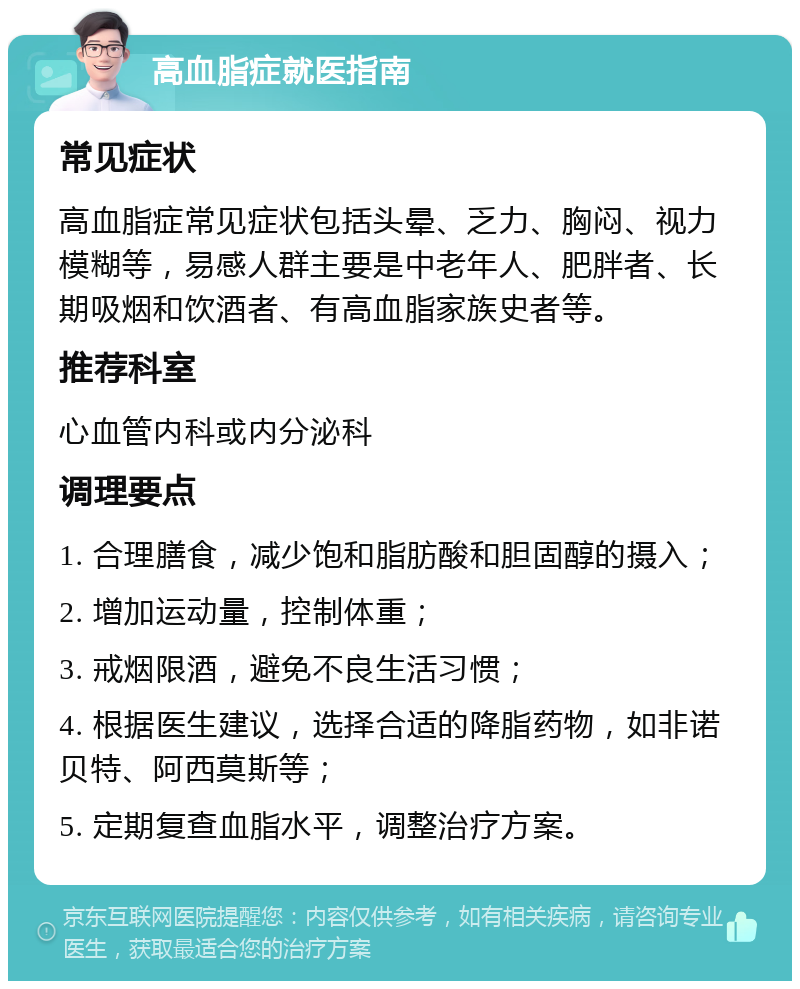 高血脂症就医指南 常见症状 高血脂症常见症状包括头晕、乏力、胸闷、视力模糊等，易感人群主要是中老年人、肥胖者、长期吸烟和饮酒者、有高血脂家族史者等。 推荐科室 心血管内科或内分泌科 调理要点 1. 合理膳食，减少饱和脂肪酸和胆固醇的摄入； 2. 增加运动量，控制体重； 3. 戒烟限酒，避免不良生活习惯； 4. 根据医生建议，选择合适的降脂药物，如非诺贝特、阿西莫斯等； 5. 定期复查血脂水平，调整治疗方案。