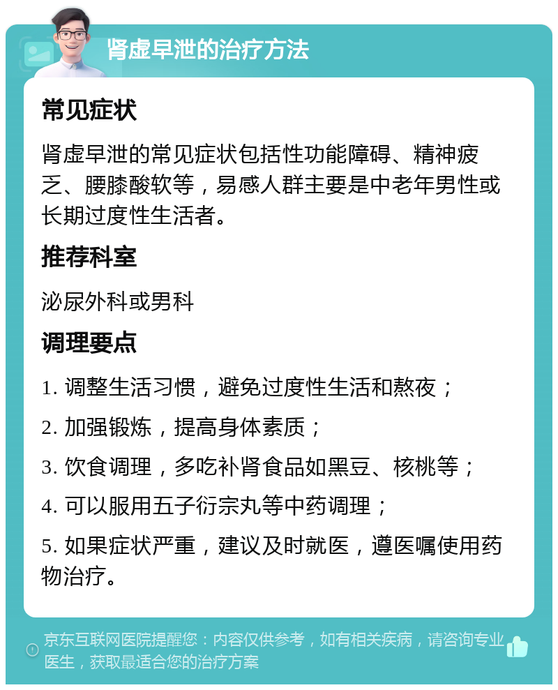 肾虚早泄的治疗方法 常见症状 肾虚早泄的常见症状包括性功能障碍、精神疲乏、腰膝酸软等，易感人群主要是中老年男性或长期过度性生活者。 推荐科室 泌尿外科或男科 调理要点 1. 调整生活习惯，避免过度性生活和熬夜； 2. 加强锻炼，提高身体素质； 3. 饮食调理，多吃补肾食品如黑豆、核桃等； 4. 可以服用五子衍宗丸等中药调理； 5. 如果症状严重，建议及时就医，遵医嘱使用药物治疗。