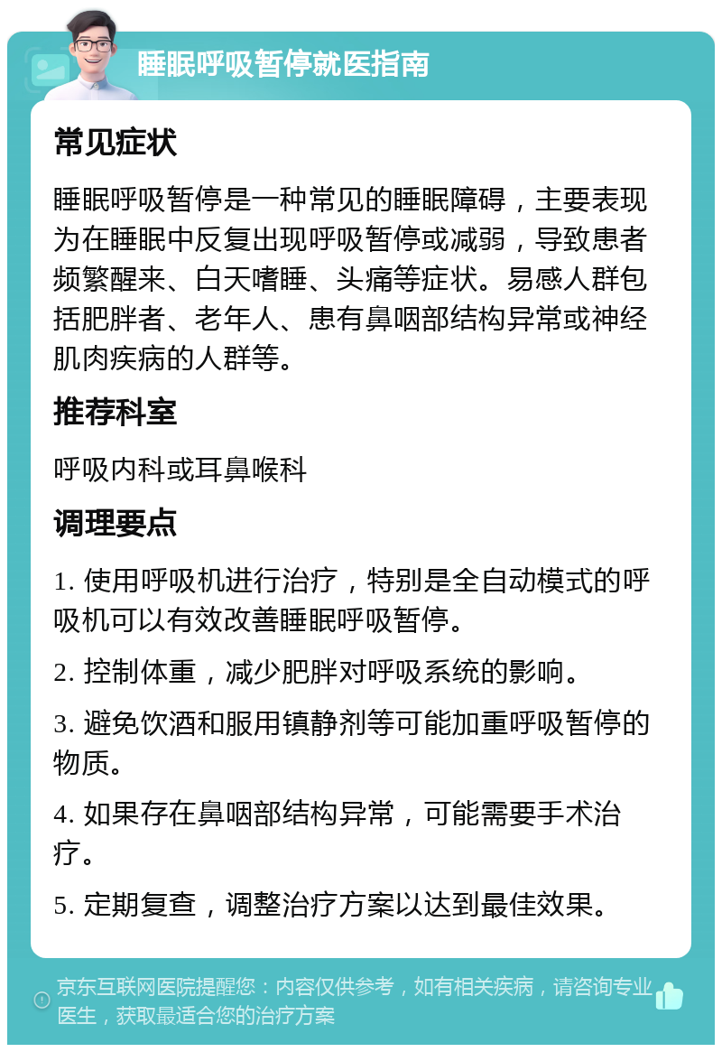 睡眠呼吸暂停就医指南 常见症状 睡眠呼吸暂停是一种常见的睡眠障碍，主要表现为在睡眠中反复出现呼吸暂停或减弱，导致患者频繁醒来、白天嗜睡、头痛等症状。易感人群包括肥胖者、老年人、患有鼻咽部结构异常或神经肌肉疾病的人群等。 推荐科室 呼吸内科或耳鼻喉科 调理要点 1. 使用呼吸机进行治疗，特别是全自动模式的呼吸机可以有效改善睡眠呼吸暂停。 2. 控制体重，减少肥胖对呼吸系统的影响。 3. 避免饮酒和服用镇静剂等可能加重呼吸暂停的物质。 4. 如果存在鼻咽部结构异常，可能需要手术治疗。 5. 定期复查，调整治疗方案以达到最佳效果。