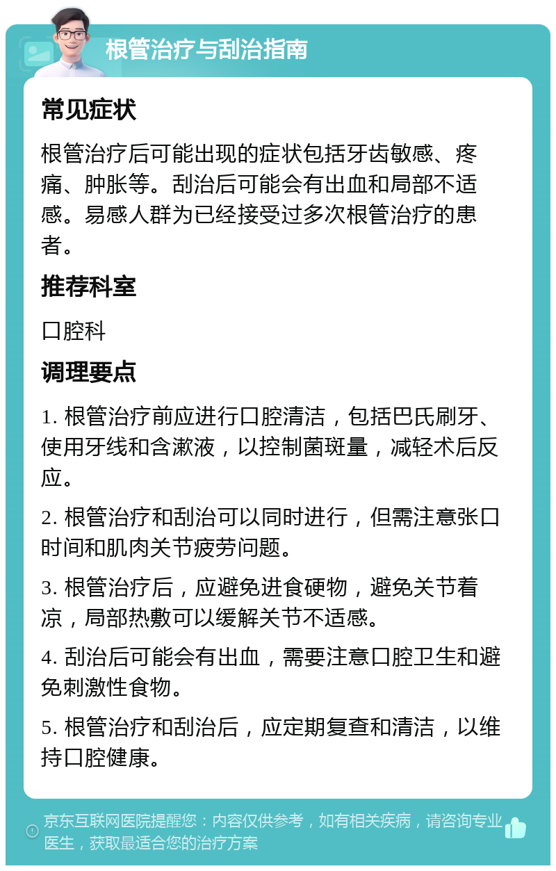 根管治疗与刮治指南 常见症状 根管治疗后可能出现的症状包括牙齿敏感、疼痛、肿胀等。刮治后可能会有出血和局部不适感。易感人群为已经接受过多次根管治疗的患者。 推荐科室 口腔科 调理要点 1. 根管治疗前应进行口腔清洁，包括巴氏刷牙、使用牙线和含漱液，以控制菌斑量，减轻术后反应。 2. 根管治疗和刮治可以同时进行，但需注意张口时间和肌肉关节疲劳问题。 3. 根管治疗后，应避免进食硬物，避免关节着凉，局部热敷可以缓解关节不适感。 4. 刮治后可能会有出血，需要注意口腔卫生和避免刺激性食物。 5. 根管治疗和刮治后，应定期复查和清洁，以维持口腔健康。