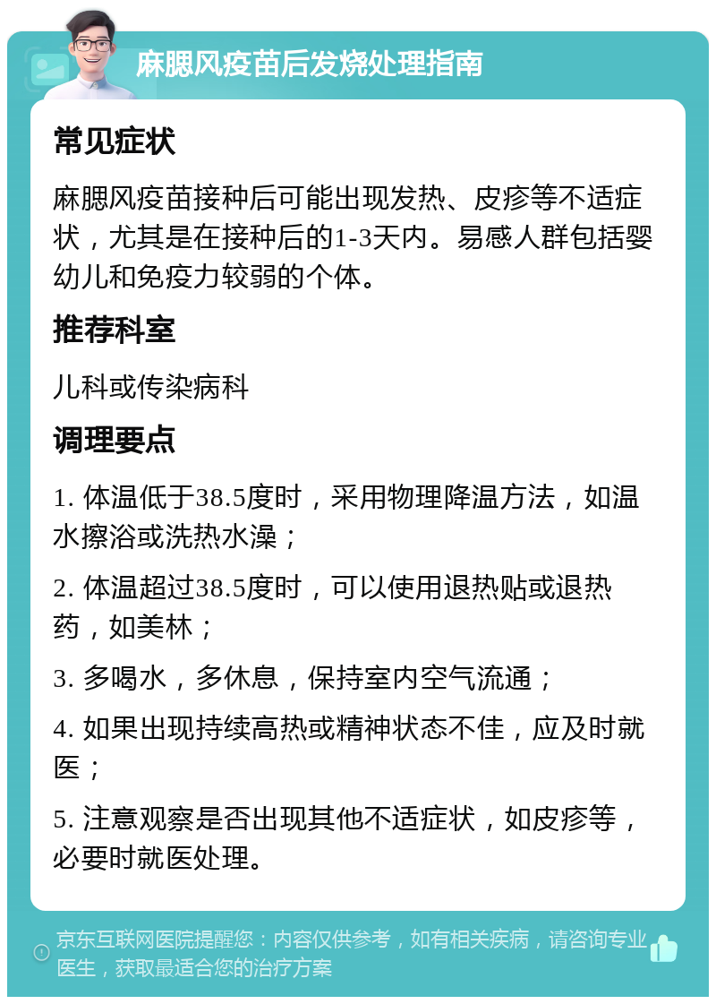 麻腮风疫苗后发烧处理指南 常见症状 麻腮风疫苗接种后可能出现发热、皮疹等不适症状，尤其是在接种后的1-3天内。易感人群包括婴幼儿和免疫力较弱的个体。 推荐科室 儿科或传染病科 调理要点 1. 体温低于38.5度时，采用物理降温方法，如温水擦浴或洗热水澡； 2. 体温超过38.5度时，可以使用退热贴或退热药，如美林； 3. 多喝水，多休息，保持室内空气流通； 4. 如果出现持续高热或精神状态不佳，应及时就医； 5. 注意观察是否出现其他不适症状，如皮疹等，必要时就医处理。