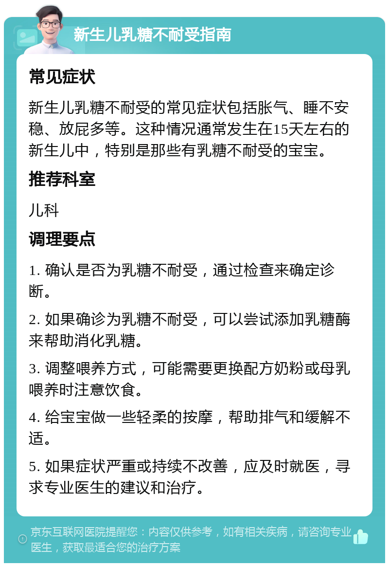 新生儿乳糖不耐受指南 常见症状 新生儿乳糖不耐受的常见症状包括胀气、睡不安稳、放屁多等。这种情况通常发生在15天左右的新生儿中，特别是那些有乳糖不耐受的宝宝。 推荐科室 儿科 调理要点 1. 确认是否为乳糖不耐受，通过检查来确定诊断。 2. 如果确诊为乳糖不耐受，可以尝试添加乳糖酶来帮助消化乳糖。 3. 调整喂养方式，可能需要更换配方奶粉或母乳喂养时注意饮食。 4. 给宝宝做一些轻柔的按摩，帮助排气和缓解不适。 5. 如果症状严重或持续不改善，应及时就医，寻求专业医生的建议和治疗。