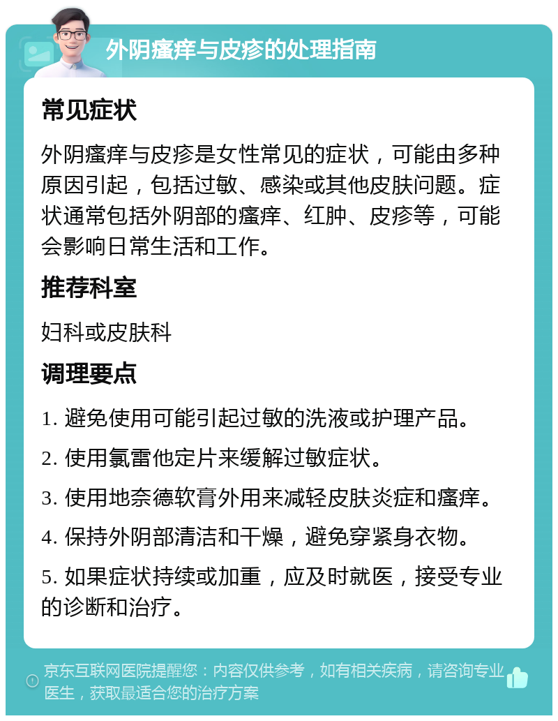 外阴瘙痒与皮疹的处理指南 常见症状 外阴瘙痒与皮疹是女性常见的症状，可能由多种原因引起，包括过敏、感染或其他皮肤问题。症状通常包括外阴部的瘙痒、红肿、皮疹等，可能会影响日常生活和工作。 推荐科室 妇科或皮肤科 调理要点 1. 避免使用可能引起过敏的洗液或护理产品。 2. 使用氯雷他定片来缓解过敏症状。 3. 使用地奈德软膏外用来减轻皮肤炎症和瘙痒。 4. 保持外阴部清洁和干燥，避免穿紧身衣物。 5. 如果症状持续或加重，应及时就医，接受专业的诊断和治疗。