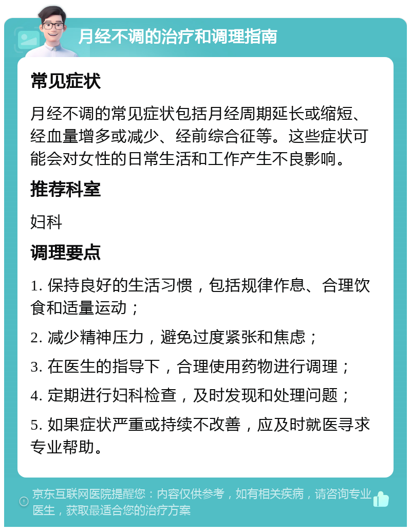 月经不调的治疗和调理指南 常见症状 月经不调的常见症状包括月经周期延长或缩短、经血量增多或减少、经前综合征等。这些症状可能会对女性的日常生活和工作产生不良影响。 推荐科室 妇科 调理要点 1. 保持良好的生活习惯，包括规律作息、合理饮食和适量运动； 2. 减少精神压力，避免过度紧张和焦虑； 3. 在医生的指导下，合理使用药物进行调理； 4. 定期进行妇科检查，及时发现和处理问题； 5. 如果症状严重或持续不改善，应及时就医寻求专业帮助。