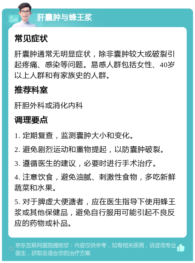 肝囊肿与蜂王浆 常见症状 肝囊肿通常无明显症状，除非囊肿较大或破裂引起疼痛、感染等问题。易感人群包括女性、40岁以上人群和有家族史的人群。 推荐科室 肝胆外科或消化内科 调理要点 1. 定期复查，监测囊肿大小和变化。 2. 避免剧烈运动和重物提起，以防囊肿破裂。 3. 遵循医生的建议，必要时进行手术治疗。 4. 注意饮食，避免油腻、刺激性食物，多吃新鲜蔬菜和水果。 5. 对于脾虚大便溏者，应在医生指导下使用蜂王浆或其他保健品，避免自行服用可能引起不良反应的药物或补品。