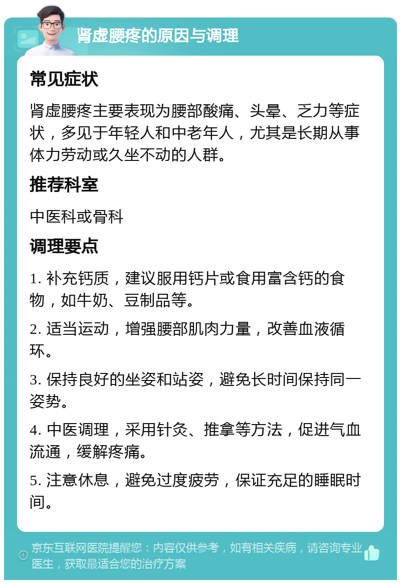 肾虚腰疼的原因与调理 常见症状 肾虚腰疼主要表现为腰部酸痛、头晕、乏力等症状，多见于年轻人和中老年人，尤其是长期从事体力劳动或久坐不动的人群。 推荐科室 中医科或骨科 调理要点 1. 补充钙质，建议服用钙片或食用富含钙的食物，如牛奶、豆制品等。 2. 适当运动，增强腰部肌肉力量，改善血液循环。 3. 保持良好的坐姿和站姿，避免长时间保持同一姿势。 4. 中医调理，采用针灸、推拿等方法，促进气血流通，缓解疼痛。 5. 注意休息，避免过度疲劳，保证充足的睡眠时间。