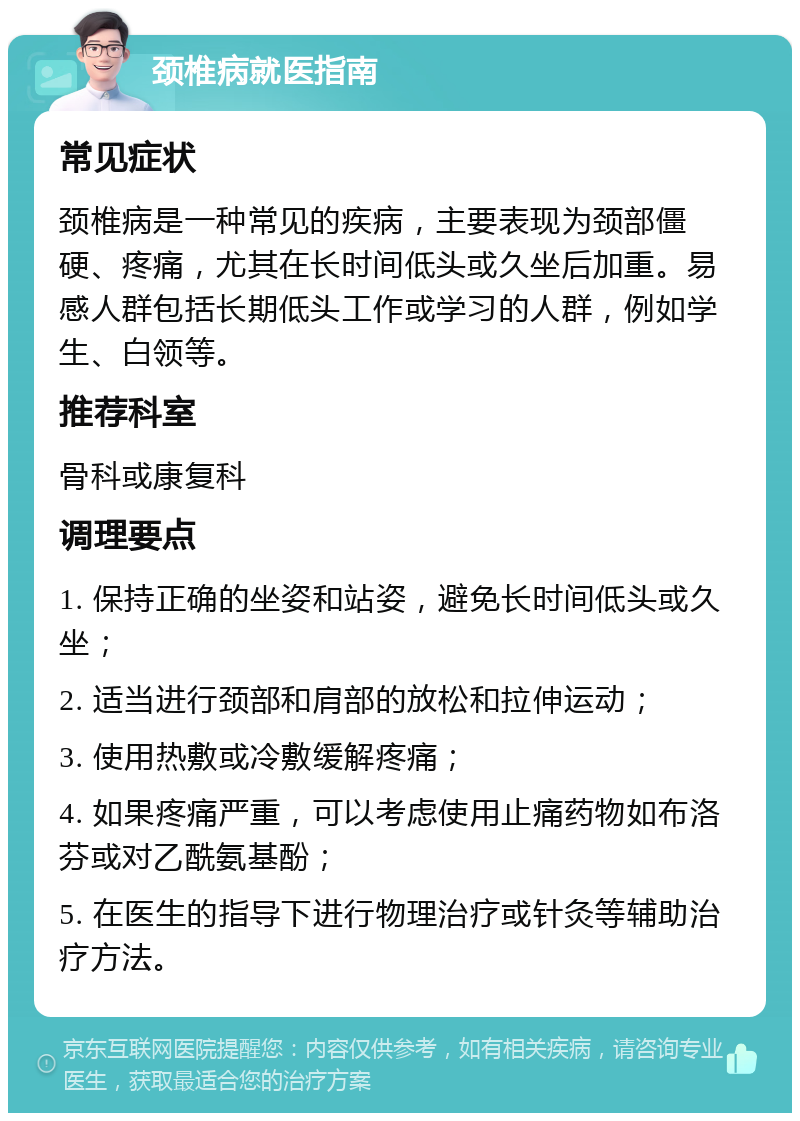 颈椎病就医指南 常见症状 颈椎病是一种常见的疾病，主要表现为颈部僵硬、疼痛，尤其在长时间低头或久坐后加重。易感人群包括长期低头工作或学习的人群，例如学生、白领等。 推荐科室 骨科或康复科 调理要点 1. 保持正确的坐姿和站姿，避免长时间低头或久坐； 2. 适当进行颈部和肩部的放松和拉伸运动； 3. 使用热敷或冷敷缓解疼痛； 4. 如果疼痛严重，可以考虑使用止痛药物如布洛芬或对乙酰氨基酚； 5. 在医生的指导下进行物理治疗或针灸等辅助治疗方法。