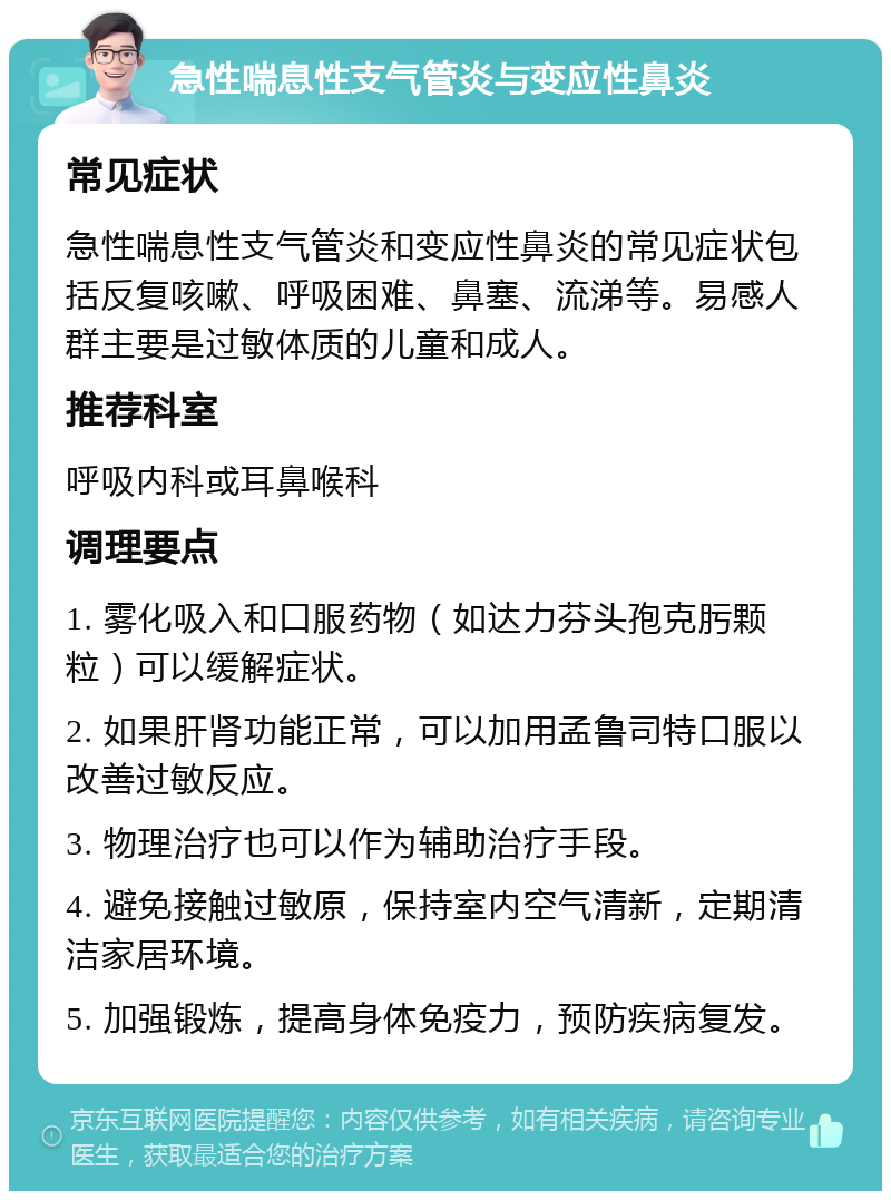 急性喘息性支气管炎与变应性鼻炎 常见症状 急性喘息性支气管炎和变应性鼻炎的常见症状包括反复咳嗽、呼吸困难、鼻塞、流涕等。易感人群主要是过敏体质的儿童和成人。 推荐科室 呼吸内科或耳鼻喉科 调理要点 1. 雾化吸入和口服药物（如达力芬头孢克肟颗粒）可以缓解症状。 2. 如果肝肾功能正常，可以加用孟鲁司特口服以改善过敏反应。 3. 物理治疗也可以作为辅助治疗手段。 4. 避免接触过敏原，保持室内空气清新，定期清洁家居环境。 5. 加强锻炼，提高身体免疫力，预防疾病复发。