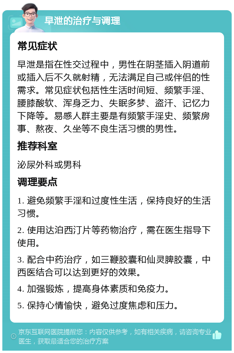 早泄的治疗与调理 常见症状 早泄是指在性交过程中，男性在阴茎插入阴道前或插入后不久就射精，无法满足自己或伴侣的性需求。常见症状包括性生活时间短、频繁手淫、腰膝酸软、浑身乏力、失眠多梦、盗汗、记忆力下降等。易感人群主要是有频繁手淫史、频繁房事、熬夜、久坐等不良生活习惯的男性。 推荐科室 泌尿外科或男科 调理要点 1. 避免频繁手淫和过度性生活，保持良好的生活习惯。 2. 使用达泊西汀片等药物治疗，需在医生指导下使用。 3. 配合中药治疗，如三鞭胶囊和仙灵脾胶囊，中西医结合可以达到更好的效果。 4. 加强锻炼，提高身体素质和免疫力。 5. 保持心情愉快，避免过度焦虑和压力。