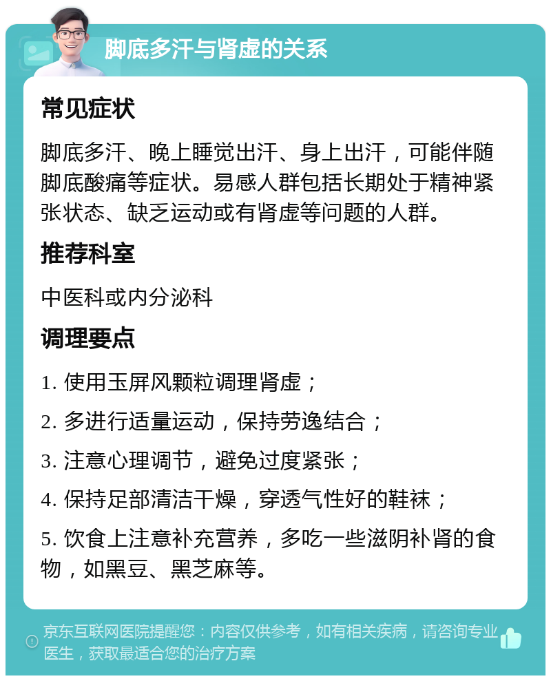 脚底多汗与肾虚的关系 常见症状 脚底多汗、晚上睡觉出汗、身上出汗，可能伴随脚底酸痛等症状。易感人群包括长期处于精神紧张状态、缺乏运动或有肾虚等问题的人群。 推荐科室 中医科或内分泌科 调理要点 1. 使用玉屏风颗粒调理肾虚； 2. 多进行适量运动，保持劳逸结合； 3. 注意心理调节，避免过度紧张； 4. 保持足部清洁干燥，穿透气性好的鞋袜； 5. 饮食上注意补充营养，多吃一些滋阴补肾的食物，如黑豆、黑芝麻等。