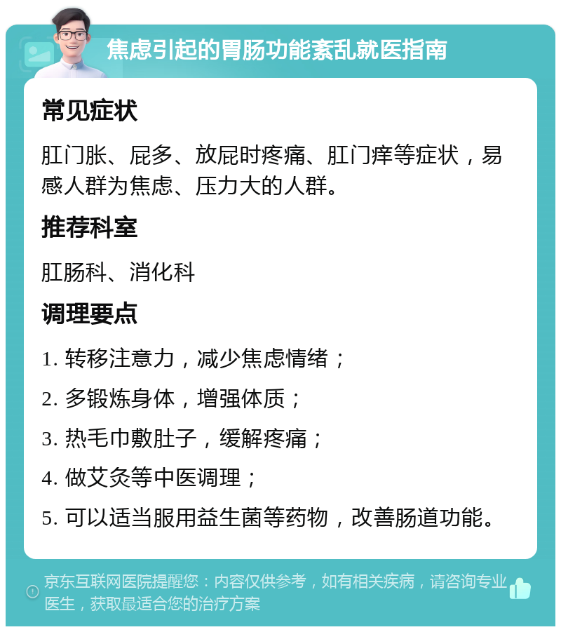 焦虑引起的胃肠功能紊乱就医指南 常见症状 肛门胀、屁多、放屁时疼痛、肛门痒等症状，易感人群为焦虑、压力大的人群。 推荐科室 肛肠科、消化科 调理要点 1. 转移注意力，减少焦虑情绪； 2. 多锻炼身体，增强体质； 3. 热毛巾敷肚子，缓解疼痛； 4. 做艾灸等中医调理； 5. 可以适当服用益生菌等药物，改善肠道功能。