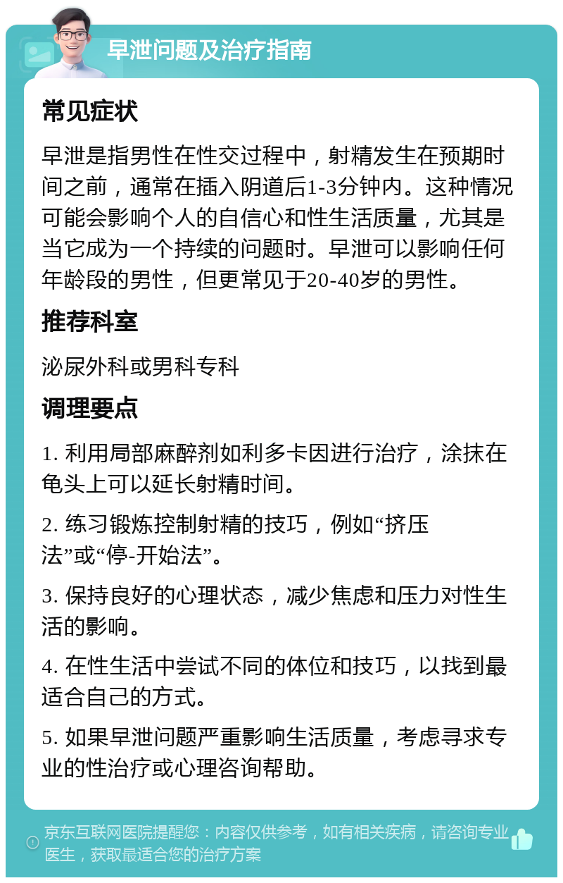 早泄问题及治疗指南 常见症状 早泄是指男性在性交过程中，射精发生在预期时间之前，通常在插入阴道后1-3分钟内。这种情况可能会影响个人的自信心和性生活质量，尤其是当它成为一个持续的问题时。早泄可以影响任何年龄段的男性，但更常见于20-40岁的男性。 推荐科室 泌尿外科或男科专科 调理要点 1. 利用局部麻醉剂如利多卡因进行治疗，涂抹在龟头上可以延长射精时间。 2. 练习锻炼控制射精的技巧，例如“挤压法”或“停-开始法”。 3. 保持良好的心理状态，减少焦虑和压力对性生活的影响。 4. 在性生活中尝试不同的体位和技巧，以找到最适合自己的方式。 5. 如果早泄问题严重影响生活质量，考虑寻求专业的性治疗或心理咨询帮助。