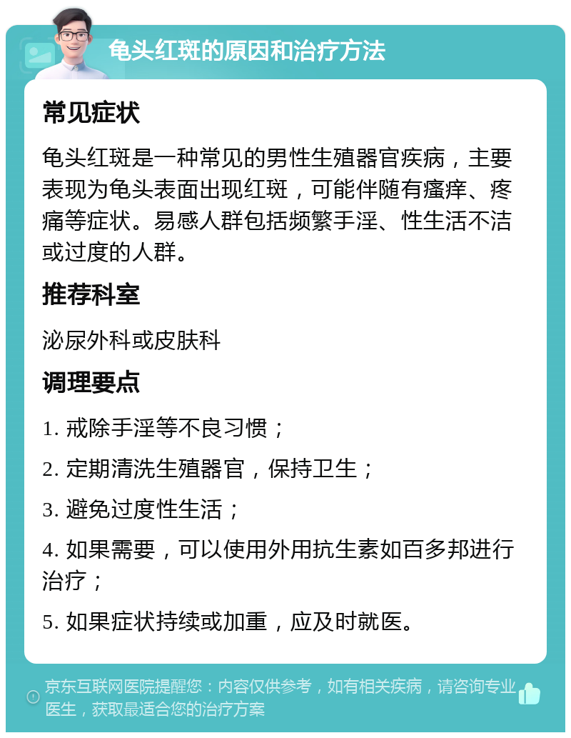 龟头红斑的原因和治疗方法 常见症状 龟头红斑是一种常见的男性生殖器官疾病，主要表现为龟头表面出现红斑，可能伴随有瘙痒、疼痛等症状。易感人群包括频繁手淫、性生活不洁或过度的人群。 推荐科室 泌尿外科或皮肤科 调理要点 1. 戒除手淫等不良习惯； 2. 定期清洗生殖器官，保持卫生； 3. 避免过度性生活； 4. 如果需要，可以使用外用抗生素如百多邦进行治疗； 5. 如果症状持续或加重，应及时就医。