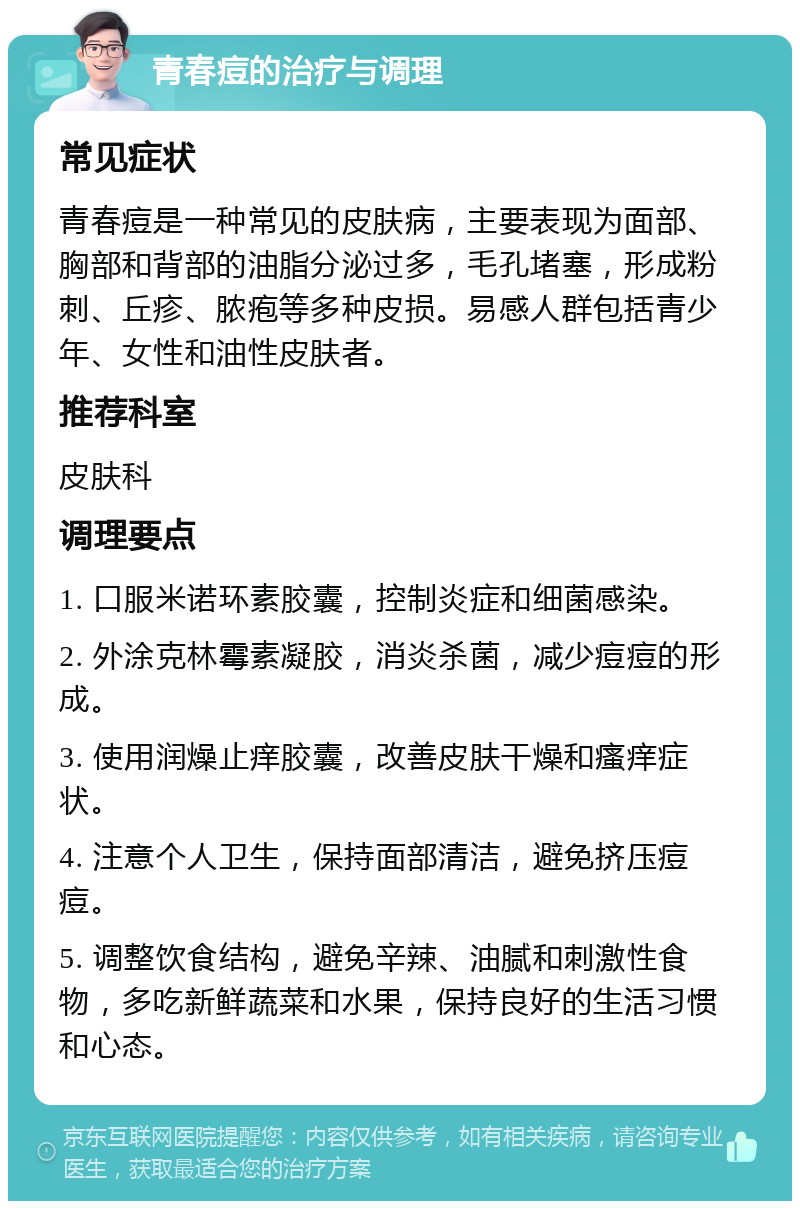 青春痘的治疗与调理 常见症状 青春痘是一种常见的皮肤病，主要表现为面部、胸部和背部的油脂分泌过多，毛孔堵塞，形成粉刺、丘疹、脓疱等多种皮损。易感人群包括青少年、女性和油性皮肤者。 推荐科室 皮肤科 调理要点 1. 口服米诺环素胶囊，控制炎症和细菌感染。 2. 外涂克林霉素凝胶，消炎杀菌，减少痘痘的形成。 3. 使用润燥止痒胶囊，改善皮肤干燥和瘙痒症状。 4. 注意个人卫生，保持面部清洁，避免挤压痘痘。 5. 调整饮食结构，避免辛辣、油腻和刺激性食物，多吃新鲜蔬菜和水果，保持良好的生活习惯和心态。