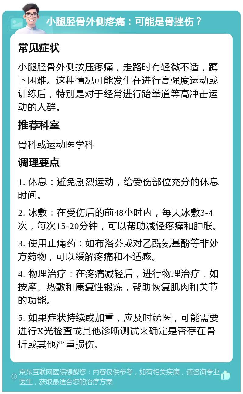 小腿胫骨外侧疼痛：可能是骨挫伤？ 常见症状 小腿胫骨外侧按压疼痛，走路时有轻微不适，蹲下困难。这种情况可能发生在进行高强度运动或训练后，特别是对于经常进行跆拳道等高冲击运动的人群。 推荐科室 骨科或运动医学科 调理要点 1. 休息：避免剧烈运动，给受伤部位充分的休息时间。 2. 冰敷：在受伤后的前48小时内，每天冰敷3-4次，每次15-20分钟，可以帮助减轻疼痛和肿胀。 3. 使用止痛药：如布洛芬或对乙酰氨基酚等非处方药物，可以缓解疼痛和不适感。 4. 物理治疗：在疼痛减轻后，进行物理治疗，如按摩、热敷和康复性锻炼，帮助恢复肌肉和关节的功能。 5. 如果症状持续或加重，应及时就医，可能需要进行X光检查或其他诊断测试来确定是否存在骨折或其他严重损伤。