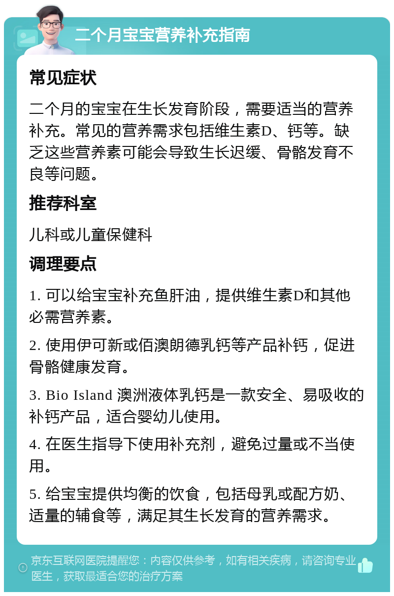 二个月宝宝营养补充指南 常见症状 二个月的宝宝在生长发育阶段，需要适当的营养补充。常见的营养需求包括维生素D、钙等。缺乏这些营养素可能会导致生长迟缓、骨骼发育不良等问题。 推荐科室 儿科或儿童保健科 调理要点 1. 可以给宝宝补充鱼肝油，提供维生素D和其他必需营养素。 2. 使用伊可新或佰澳朗德乳钙等产品补钙，促进骨骼健康发育。 3. Bio Island 澳洲液体乳钙是一款安全、易吸收的补钙产品，适合婴幼儿使用。 4. 在医生指导下使用补充剂，避免过量或不当使用。 5. 给宝宝提供均衡的饮食，包括母乳或配方奶、适量的辅食等，满足其生长发育的营养需求。