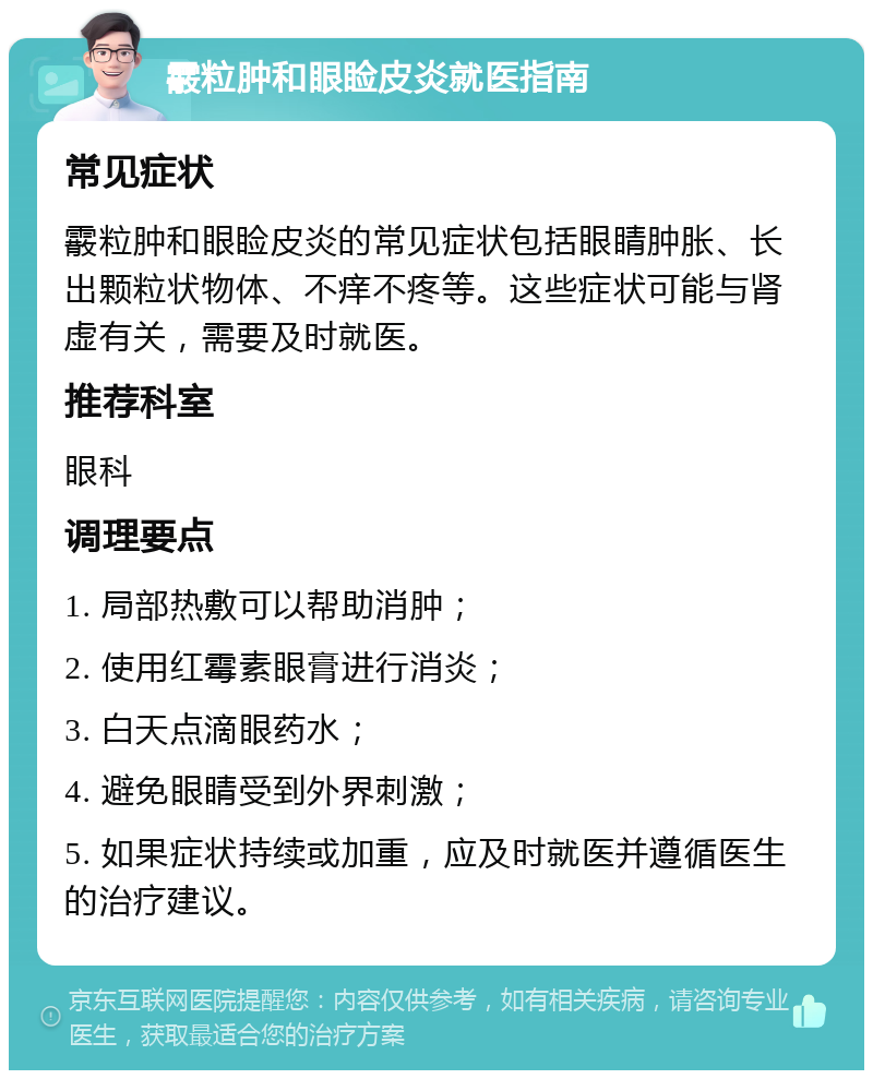 霰粒肿和眼睑皮炎就医指南 常见症状 霰粒肿和眼睑皮炎的常见症状包括眼睛肿胀、长出颗粒状物体、不痒不疼等。这些症状可能与肾虚有关，需要及时就医。 推荐科室 眼科 调理要点 1. 局部热敷可以帮助消肿； 2. 使用红霉素眼膏进行消炎； 3. 白天点滴眼药水； 4. 避免眼睛受到外界刺激； 5. 如果症状持续或加重，应及时就医并遵循医生的治疗建议。