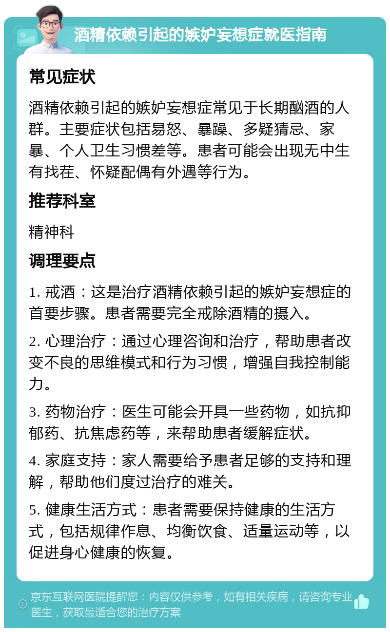 酒精依赖引起的嫉妒妄想症就医指南 常见症状 酒精依赖引起的嫉妒妄想症常见于长期酗酒的人群。主要症状包括易怒、暴躁、多疑猜忌、家暴、个人卫生习惯差等。患者可能会出现无中生有找茬、怀疑配偶有外遇等行为。 推荐科室 精神科 调理要点 1. 戒酒：这是治疗酒精依赖引起的嫉妒妄想症的首要步骤。患者需要完全戒除酒精的摄入。 2. 心理治疗：通过心理咨询和治疗，帮助患者改变不良的思维模式和行为习惯，增强自我控制能力。 3. 药物治疗：医生可能会开具一些药物，如抗抑郁药、抗焦虑药等，来帮助患者缓解症状。 4. 家庭支持：家人需要给予患者足够的支持和理解，帮助他们度过治疗的难关。 5. 健康生活方式：患者需要保持健康的生活方式，包括规律作息、均衡饮食、适量运动等，以促进身心健康的恢复。