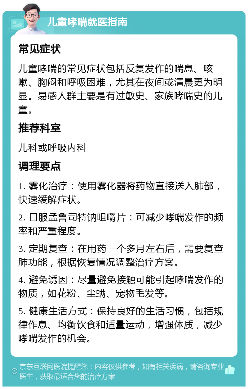 儿童哮喘就医指南 常见症状 儿童哮喘的常见症状包括反复发作的喘息、咳嗽、胸闷和呼吸困难，尤其在夜间或清晨更为明显。易感人群主要是有过敏史、家族哮喘史的儿童。 推荐科室 儿科或呼吸内科 调理要点 1. 雾化治疗：使用雾化器将药物直接送入肺部，快速缓解症状。 2. 口服孟鲁司特钠咀嚼片：可减少哮喘发作的频率和严重程度。 3. 定期复查：在用药一个多月左右后，需要复查肺功能，根据恢复情况调整治疗方案。 4. 避免诱因：尽量避免接触可能引起哮喘发作的物质，如花粉、尘螨、宠物毛发等。 5. 健康生活方式：保持良好的生活习惯，包括规律作息、均衡饮食和适量运动，增强体质，减少哮喘发作的机会。