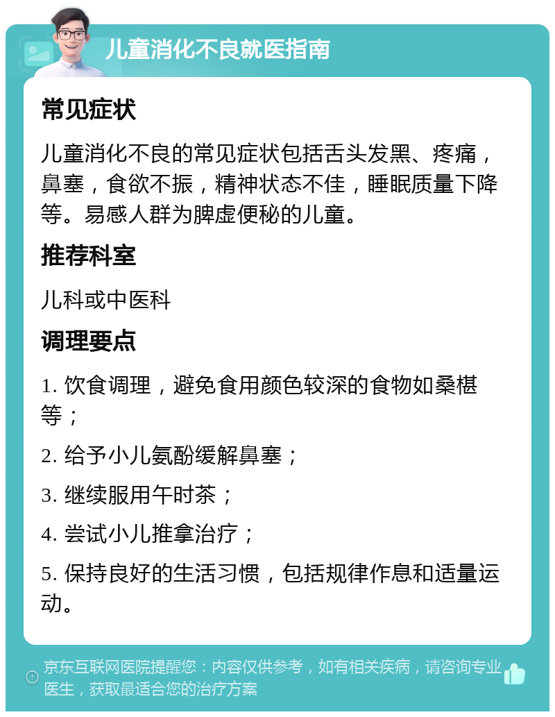 儿童消化不良就医指南 常见症状 儿童消化不良的常见症状包括舌头发黑、疼痛，鼻塞，食欲不振，精神状态不佳，睡眠质量下降等。易感人群为脾虚便秘的儿童。 推荐科室 儿科或中医科 调理要点 1. 饮食调理，避免食用颜色较深的食物如桑椹等； 2. 给予小儿氨酚缓解鼻塞； 3. 继续服用午时茶； 4. 尝试小儿推拿治疗； 5. 保持良好的生活习惯，包括规律作息和适量运动。