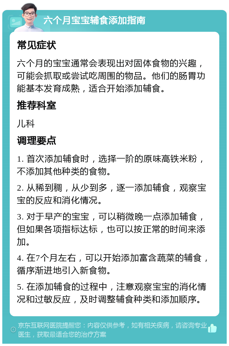 六个月宝宝辅食添加指南 常见症状 六个月的宝宝通常会表现出对固体食物的兴趣，可能会抓取或尝试吃周围的物品。他们的肠胃功能基本发育成熟，适合开始添加辅食。 推荐科室 儿科 调理要点 1. 首次添加辅食时，选择一阶的原味高铁米粉，不添加其他种类的食物。 2. 从稀到稠，从少到多，逐一添加辅食，观察宝宝的反应和消化情况。 3. 对于早产的宝宝，可以稍微晚一点添加辅食，但如果各项指标达标，也可以按正常的时间来添加。 4. 在7个月左右，可以开始添加富含蔬菜的辅食，循序渐进地引入新食物。 5. 在添加辅食的过程中，注意观察宝宝的消化情况和过敏反应，及时调整辅食种类和添加顺序。