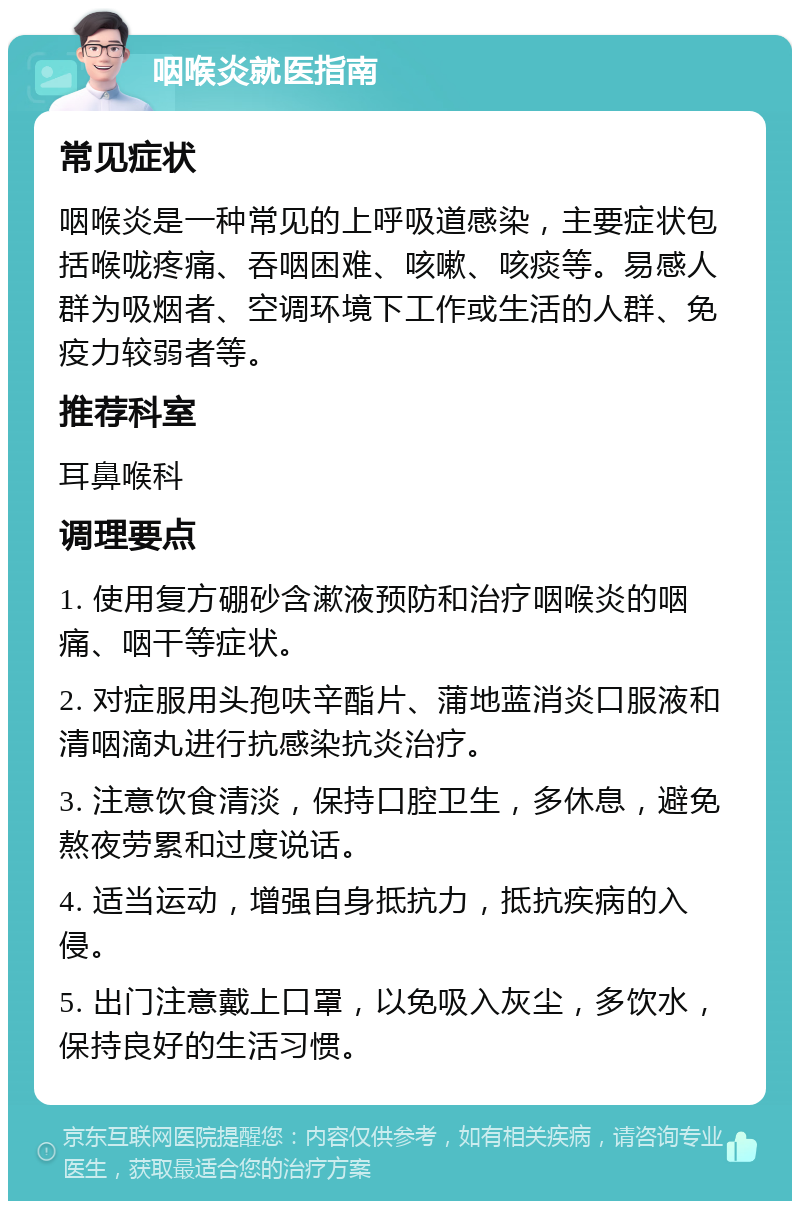 咽喉炎就医指南 常见症状 咽喉炎是一种常见的上呼吸道感染，主要症状包括喉咙疼痛、吞咽困难、咳嗽、咳痰等。易感人群为吸烟者、空调环境下工作或生活的人群、免疫力较弱者等。 推荐科室 耳鼻喉科 调理要点 1. 使用复方硼砂含漱液预防和治疗咽喉炎的咽痛、咽干等症状。 2. 对症服用头孢呋辛酯片、蒲地蓝消炎口服液和清咽滴丸进行抗感染抗炎治疗。 3. 注意饮食清淡，保持口腔卫生，多休息，避免熬夜劳累和过度说话。 4. 适当运动，增强自身抵抗力，抵抗疾病的入侵。 5. 出门注意戴上口罩，以免吸入灰尘，多饮水，保持良好的生活习惯。