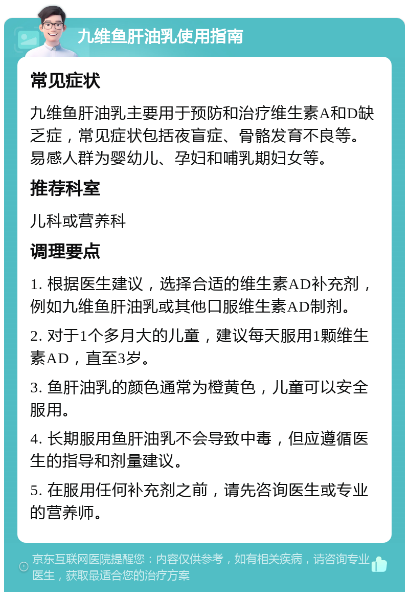 九维鱼肝油乳使用指南 常见症状 九维鱼肝油乳主要用于预防和治疗维生素A和D缺乏症，常见症状包括夜盲症、骨骼发育不良等。易感人群为婴幼儿、孕妇和哺乳期妇女等。 推荐科室 儿科或营养科 调理要点 1. 根据医生建议，选择合适的维生素AD补充剂，例如九维鱼肝油乳或其他口服维生素AD制剂。 2. 对于1个多月大的儿童，建议每天服用1颗维生素AD，直至3岁。 3. 鱼肝油乳的颜色通常为橙黄色，儿童可以安全服用。 4. 长期服用鱼肝油乳不会导致中毒，但应遵循医生的指导和剂量建议。 5. 在服用任何补充剂之前，请先咨询医生或专业的营养师。