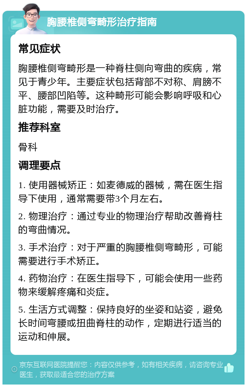 胸腰椎侧弯畸形治疗指南 常见症状 胸腰椎侧弯畸形是一种脊柱侧向弯曲的疾病，常见于青少年。主要症状包括背部不对称、肩膀不平、腰部凹陷等。这种畸形可能会影响呼吸和心脏功能，需要及时治疗。 推荐科室 骨科 调理要点 1. 使用器械矫正：如麦德威的器械，需在医生指导下使用，通常需要带3个月左右。 2. 物理治疗：通过专业的物理治疗帮助改善脊柱的弯曲情况。 3. 手术治疗：对于严重的胸腰椎侧弯畸形，可能需要进行手术矫正。 4. 药物治疗：在医生指导下，可能会使用一些药物来缓解疼痛和炎症。 5. 生活方式调整：保持良好的坐姿和站姿，避免长时间弯腰或扭曲脊柱的动作，定期进行适当的运动和伸展。