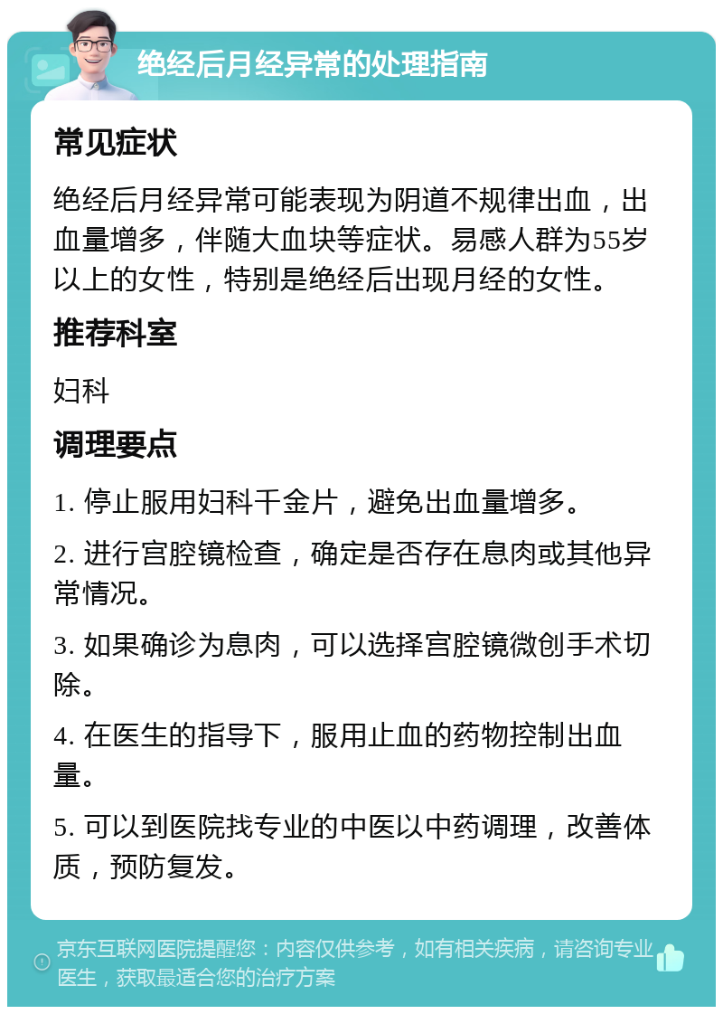 绝经后月经异常的处理指南 常见症状 绝经后月经异常可能表现为阴道不规律出血，出血量增多，伴随大血块等症状。易感人群为55岁以上的女性，特别是绝经后出现月经的女性。 推荐科室 妇科 调理要点 1. 停止服用妇科千金片，避免出血量增多。 2. 进行宫腔镜检查，确定是否存在息肉或其他异常情况。 3. 如果确诊为息肉，可以选择宫腔镜微创手术切除。 4. 在医生的指导下，服用止血的药物控制出血量。 5. 可以到医院找专业的中医以中药调理，改善体质，预防复发。