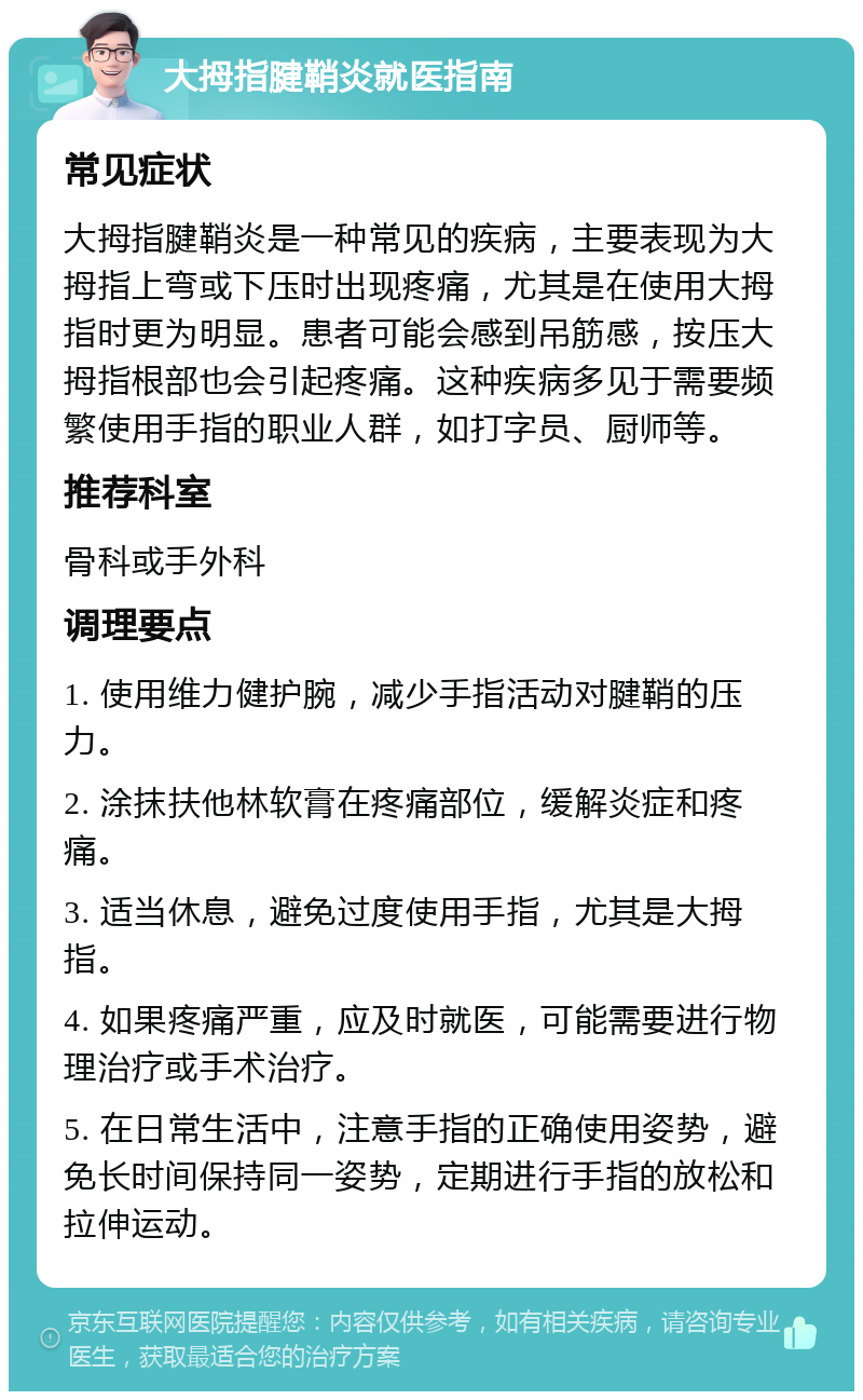 大拇指腱鞘炎就医指南 常见症状 大拇指腱鞘炎是一种常见的疾病，主要表现为大拇指上弯或下压时出现疼痛，尤其是在使用大拇指时更为明显。患者可能会感到吊筋感，按压大拇指根部也会引起疼痛。这种疾病多见于需要频繁使用手指的职业人群，如打字员、厨师等。 推荐科室 骨科或手外科 调理要点 1. 使用维力健护腕，减少手指活动对腱鞘的压力。 2. 涂抹扶他林软膏在疼痛部位，缓解炎症和疼痛。 3. 适当休息，避免过度使用手指，尤其是大拇指。 4. 如果疼痛严重，应及时就医，可能需要进行物理治疗或手术治疗。 5. 在日常生活中，注意手指的正确使用姿势，避免长时间保持同一姿势，定期进行手指的放松和拉伸运动。