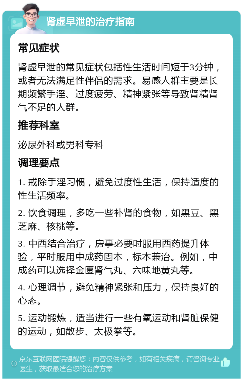 肾虚早泄的治疗指南 常见症状 肾虚早泄的常见症状包括性生活时间短于3分钟，或者无法满足性伴侣的需求。易感人群主要是长期频繁手淫、过度疲劳、精神紧张等导致肾精肾气不足的人群。 推荐科室 泌尿外科或男科专科 调理要点 1. 戒除手淫习惯，避免过度性生活，保持适度的性生活频率。 2. 饮食调理，多吃一些补肾的食物，如黑豆、黑芝麻、核桃等。 3. 中西结合治疗，房事必要时服用西药提升体验，平时服用中成药固本，标本兼治。例如，中成药可以选择金匮肾气丸、六味地黄丸等。 4. 心理调节，避免精神紧张和压力，保持良好的心态。 5. 运动锻炼，适当进行一些有氧运动和肾脏保健的运动，如散步、太极拳等。