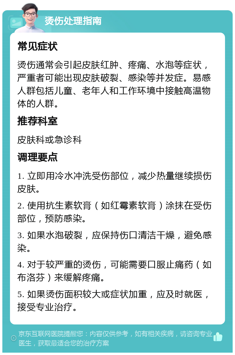 烫伤处理指南 常见症状 烫伤通常会引起皮肤红肿、疼痛、水泡等症状，严重者可能出现皮肤破裂、感染等并发症。易感人群包括儿童、老年人和工作环境中接触高温物体的人群。 推荐科室 皮肤科或急诊科 调理要点 1. 立即用冷水冲洗受伤部位，减少热量继续损伤皮肤。 2. 使用抗生素软膏（如红霉素软膏）涂抹在受伤部位，预防感染。 3. 如果水泡破裂，应保持伤口清洁干燥，避免感染。 4. 对于较严重的烫伤，可能需要口服止痛药（如布洛芬）来缓解疼痛。 5. 如果烫伤面积较大或症状加重，应及时就医，接受专业治疗。