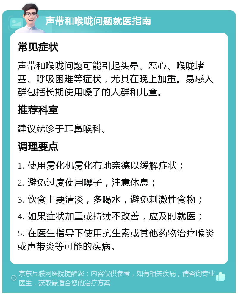 声带和喉咙问题就医指南 常见症状 声带和喉咙问题可能引起头晕、恶心、喉咙堵塞、呼吸困难等症状，尤其在晚上加重。易感人群包括长期使用嗓子的人群和儿童。 推荐科室 建议就诊于耳鼻喉科。 调理要点 1. 使用雾化机雾化布地奈德以缓解症状； 2. 避免过度使用嗓子，注意休息； 3. 饮食上要清淡，多喝水，避免刺激性食物； 4. 如果症状加重或持续不改善，应及时就医； 5. 在医生指导下使用抗生素或其他药物治疗喉炎或声带炎等可能的疾病。