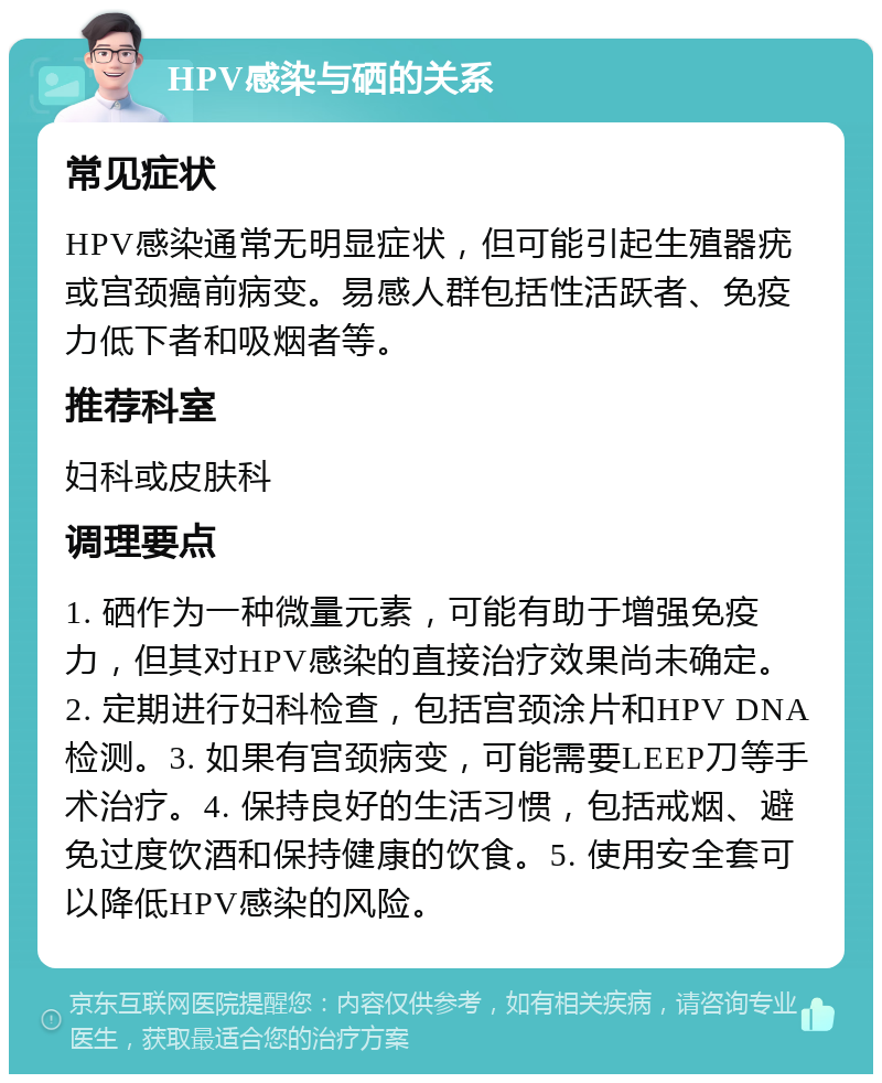 HPV感染与硒的关系 常见症状 HPV感染通常无明显症状，但可能引起生殖器疣或宫颈癌前病变。易感人群包括性活跃者、免疫力低下者和吸烟者等。 推荐科室 妇科或皮肤科 调理要点 1. 硒作为一种微量元素，可能有助于增强免疫力，但其对HPV感染的直接治疗效果尚未确定。2. 定期进行妇科检查，包括宫颈涂片和HPV DNA检测。3. 如果有宫颈病变，可能需要LEEP刀等手术治疗。4. 保持良好的生活习惯，包括戒烟、避免过度饮酒和保持健康的饮食。5. 使用安全套可以降低HPV感染的风险。