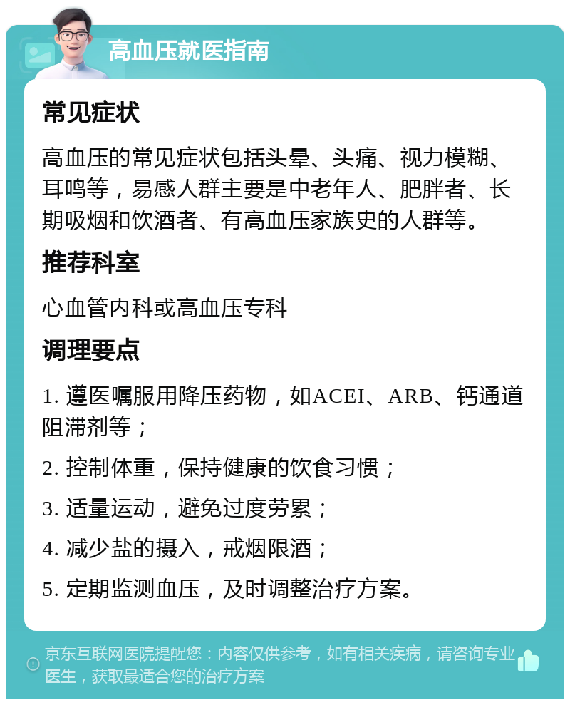 高血压就医指南 常见症状 高血压的常见症状包括头晕、头痛、视力模糊、耳鸣等，易感人群主要是中老年人、肥胖者、长期吸烟和饮酒者、有高血压家族史的人群等。 推荐科室 心血管内科或高血压专科 调理要点 1. 遵医嘱服用降压药物，如ACEI、ARB、钙通道阻滞剂等； 2. 控制体重，保持健康的饮食习惯； 3. 适量运动，避免过度劳累； 4. 减少盐的摄入，戒烟限酒； 5. 定期监测血压，及时调整治疗方案。