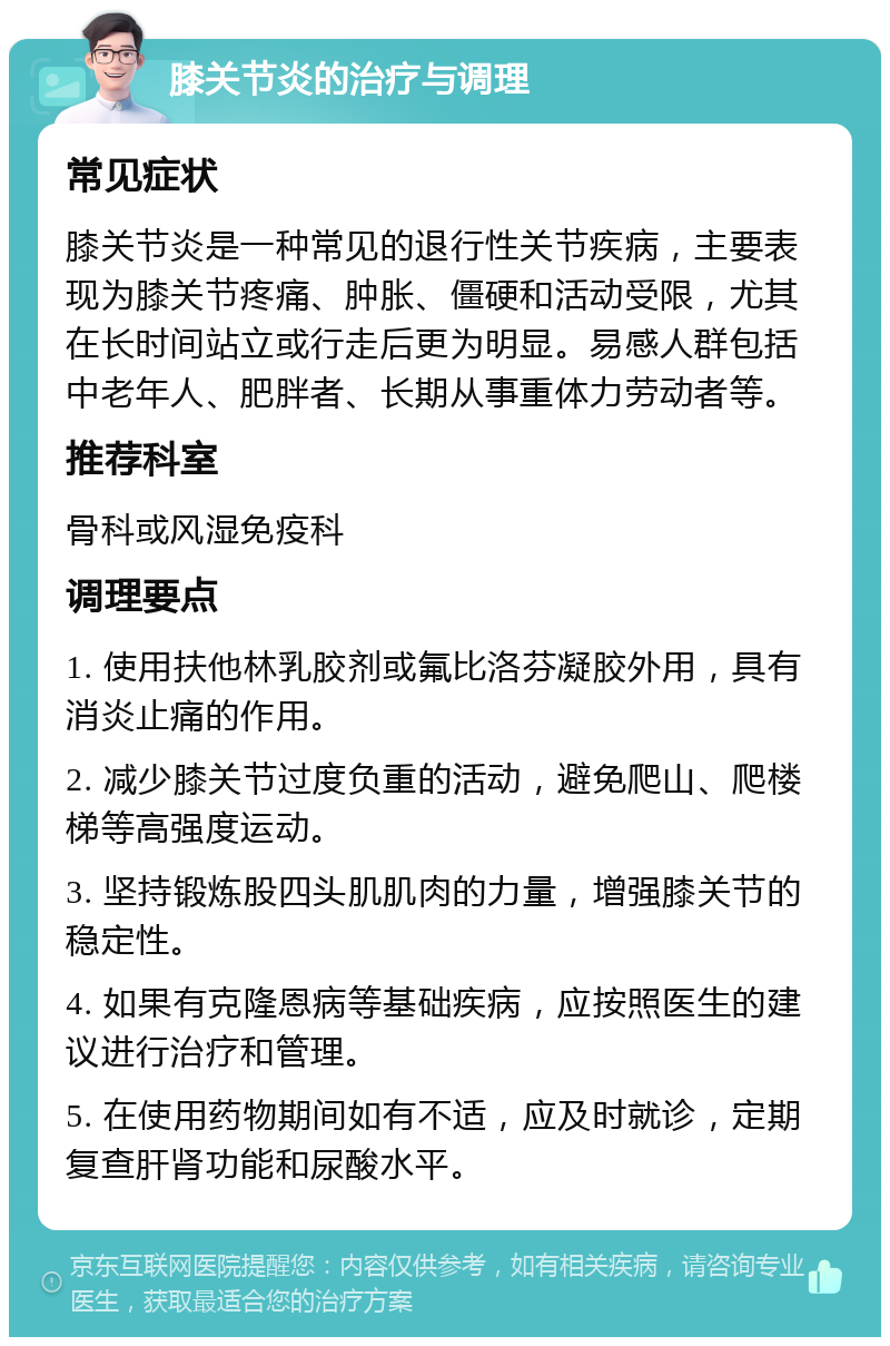 膝关节炎的治疗与调理 常见症状 膝关节炎是一种常见的退行性关节疾病，主要表现为膝关节疼痛、肿胀、僵硬和活动受限，尤其在长时间站立或行走后更为明显。易感人群包括中老年人、肥胖者、长期从事重体力劳动者等。 推荐科室 骨科或风湿免疫科 调理要点 1. 使用扶他林乳胶剂或氟比洛芬凝胶外用，具有消炎止痛的作用。 2. 减少膝关节过度负重的活动，避免爬山、爬楼梯等高强度运动。 3. 坚持锻炼股四头肌肌肉的力量，增强膝关节的稳定性。 4. 如果有克隆恩病等基础疾病，应按照医生的建议进行治疗和管理。 5. 在使用药物期间如有不适，应及时就诊，定期复查肝肾功能和尿酸水平。