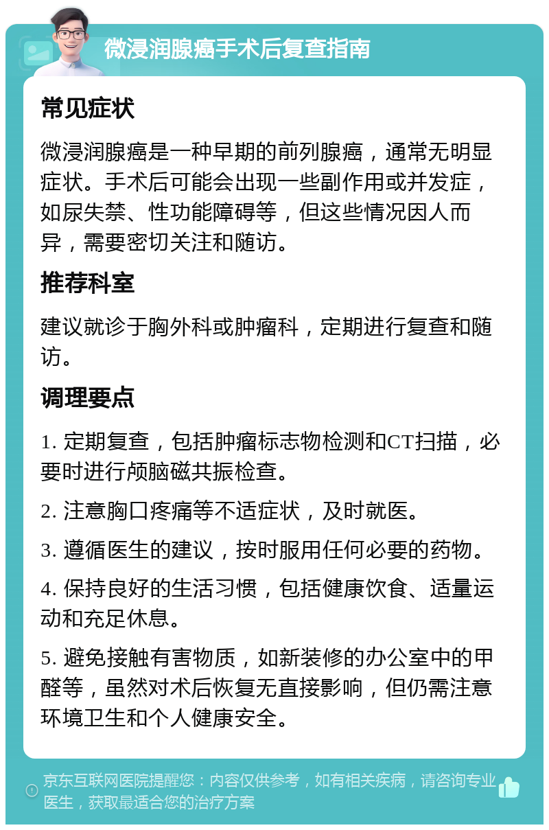 微浸润腺癌手术后复查指南 常见症状 微浸润腺癌是一种早期的前列腺癌，通常无明显症状。手术后可能会出现一些副作用或并发症，如尿失禁、性功能障碍等，但这些情况因人而异，需要密切关注和随访。 推荐科室 建议就诊于胸外科或肿瘤科，定期进行复查和随访。 调理要点 1. 定期复查，包括肿瘤标志物检测和CT扫描，必要时进行颅脑磁共振检查。 2. 注意胸口疼痛等不适症状，及时就医。 3. 遵循医生的建议，按时服用任何必要的药物。 4. 保持良好的生活习惯，包括健康饮食、适量运动和充足休息。 5. 避免接触有害物质，如新装修的办公室中的甲醛等，虽然对术后恢复无直接影响，但仍需注意环境卫生和个人健康安全。