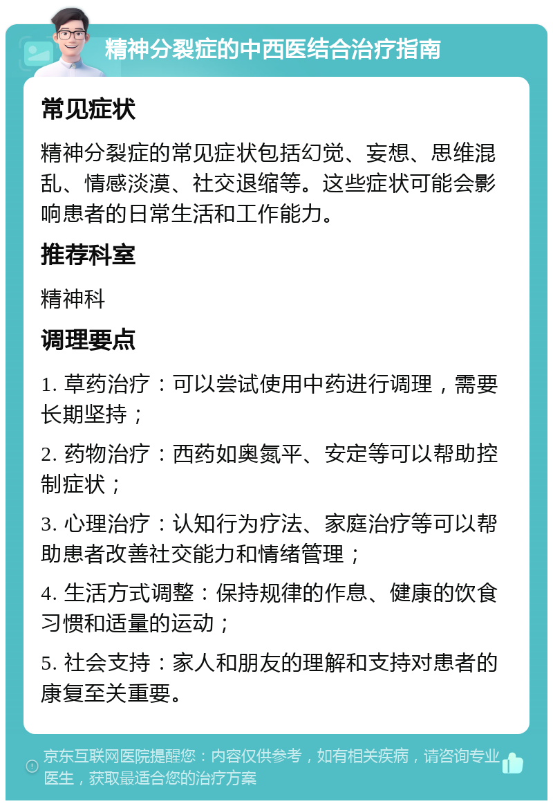 精神分裂症的中西医结合治疗指南 常见症状 精神分裂症的常见症状包括幻觉、妄想、思维混乱、情感淡漠、社交退缩等。这些症状可能会影响患者的日常生活和工作能力。 推荐科室 精神科 调理要点 1. 草药治疗：可以尝试使用中药进行调理，需要长期坚持； 2. 药物治疗：西药如奥氮平、安定等可以帮助控制症状； 3. 心理治疗：认知行为疗法、家庭治疗等可以帮助患者改善社交能力和情绪管理； 4. 生活方式调整：保持规律的作息、健康的饮食习惯和适量的运动； 5. 社会支持：家人和朋友的理解和支持对患者的康复至关重要。