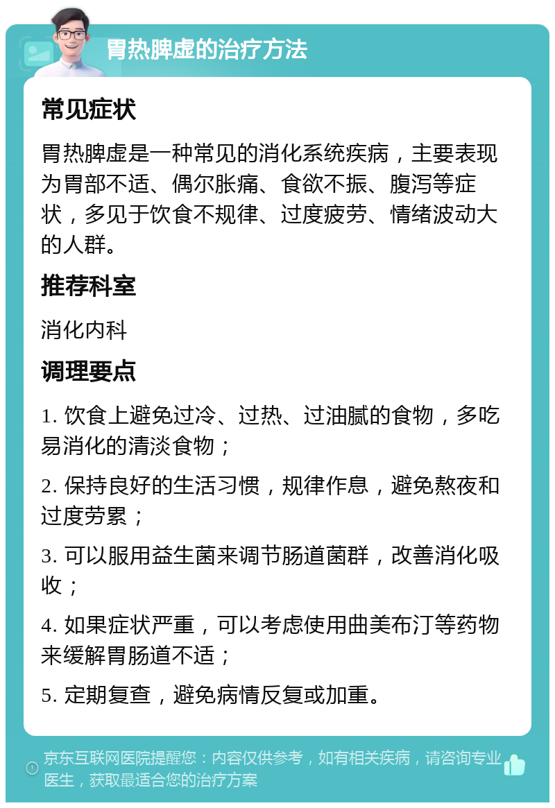 胃热脾虚的治疗方法 常见症状 胃热脾虚是一种常见的消化系统疾病，主要表现为胃部不适、偶尔胀痛、食欲不振、腹泻等症状，多见于饮食不规律、过度疲劳、情绪波动大的人群。 推荐科室 消化内科 调理要点 1. 饮食上避免过冷、过热、过油腻的食物，多吃易消化的清淡食物； 2. 保持良好的生活习惯，规律作息，避免熬夜和过度劳累； 3. 可以服用益生菌来调节肠道菌群，改善消化吸收； 4. 如果症状严重，可以考虑使用曲美布汀等药物来缓解胃肠道不适； 5. 定期复查，避免病情反复或加重。