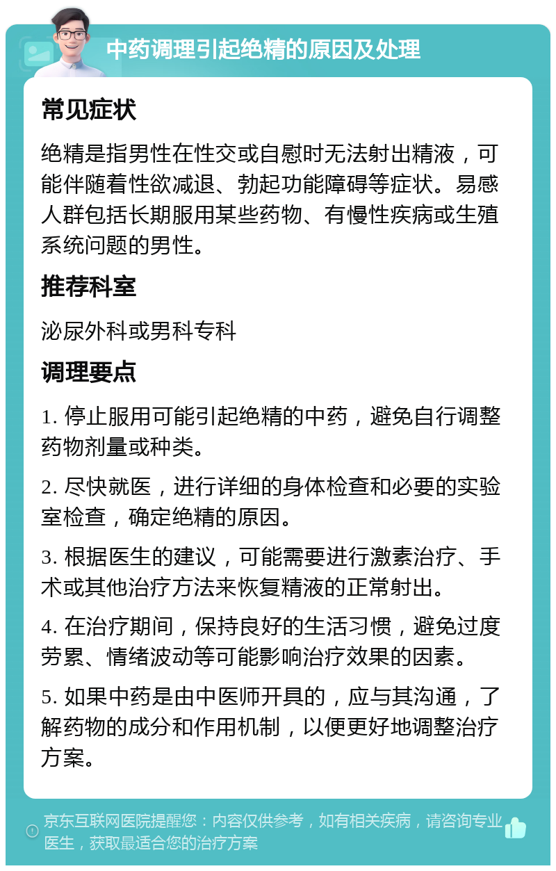 中药调理引起绝精的原因及处理 常见症状 绝精是指男性在性交或自慰时无法射出精液，可能伴随着性欲减退、勃起功能障碍等症状。易感人群包括长期服用某些药物、有慢性疾病或生殖系统问题的男性。 推荐科室 泌尿外科或男科专科 调理要点 1. 停止服用可能引起绝精的中药，避免自行调整药物剂量或种类。 2. 尽快就医，进行详细的身体检查和必要的实验室检查，确定绝精的原因。 3. 根据医生的建议，可能需要进行激素治疗、手术或其他治疗方法来恢复精液的正常射出。 4. 在治疗期间，保持良好的生活习惯，避免过度劳累、情绪波动等可能影响治疗效果的因素。 5. 如果中药是由中医师开具的，应与其沟通，了解药物的成分和作用机制，以便更好地调整治疗方案。