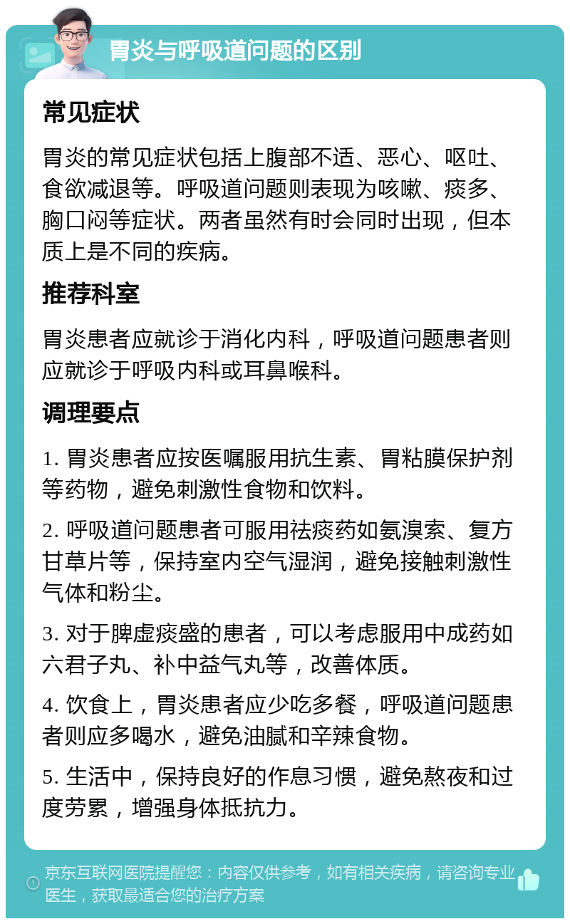 胃炎与呼吸道问题的区别 常见症状 胃炎的常见症状包括上腹部不适、恶心、呕吐、食欲减退等。呼吸道问题则表现为咳嗽、痰多、胸口闷等症状。两者虽然有时会同时出现，但本质上是不同的疾病。 推荐科室 胃炎患者应就诊于消化内科，呼吸道问题患者则应就诊于呼吸内科或耳鼻喉科。 调理要点 1. 胃炎患者应按医嘱服用抗生素、胃粘膜保护剂等药物，避免刺激性食物和饮料。 2. 呼吸道问题患者可服用祛痰药如氨溴索、复方甘草片等，保持室内空气湿润，避免接触刺激性气体和粉尘。 3. 对于脾虚痰盛的患者，可以考虑服用中成药如六君子丸、补中益气丸等，改善体质。 4. 饮食上，胃炎患者应少吃多餐，呼吸道问题患者则应多喝水，避免油腻和辛辣食物。 5. 生活中，保持良好的作息习惯，避免熬夜和过度劳累，增强身体抵抗力。