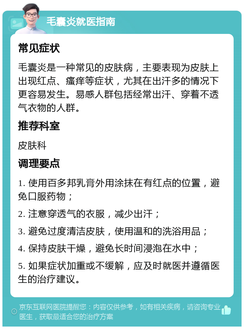 毛囊炎就医指南 常见症状 毛囊炎是一种常见的皮肤病，主要表现为皮肤上出现红点、瘙痒等症状，尤其在出汗多的情况下更容易发生。易感人群包括经常出汗、穿着不透气衣物的人群。 推荐科室 皮肤科 调理要点 1. 使用百多邦乳膏外用涂抹在有红点的位置，避免口服药物； 2. 注意穿透气的衣服，减少出汗； 3. 避免过度清洁皮肤，使用温和的洗浴用品； 4. 保持皮肤干燥，避免长时间浸泡在水中； 5. 如果症状加重或不缓解，应及时就医并遵循医生的治疗建议。