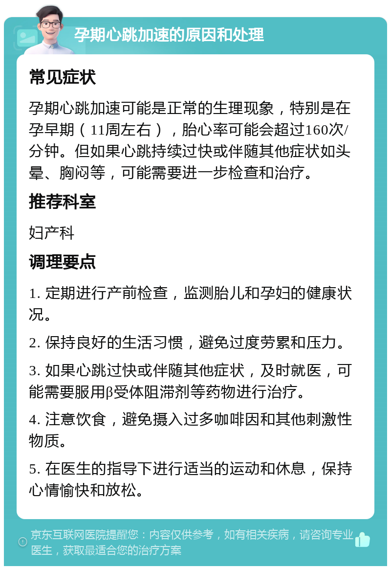 孕期心跳加速的原因和处理 常见症状 孕期心跳加速可能是正常的生理现象，特别是在孕早期（11周左右），胎心率可能会超过160次/分钟。但如果心跳持续过快或伴随其他症状如头晕、胸闷等，可能需要进一步检查和治疗。 推荐科室 妇产科 调理要点 1. 定期进行产前检查，监测胎儿和孕妇的健康状况。 2. 保持良好的生活习惯，避免过度劳累和压力。 3. 如果心跳过快或伴随其他症状，及时就医，可能需要服用β受体阻滞剂等药物进行治疗。 4. 注意饮食，避免摄入过多咖啡因和其他刺激性物质。 5. 在医生的指导下进行适当的运动和休息，保持心情愉快和放松。