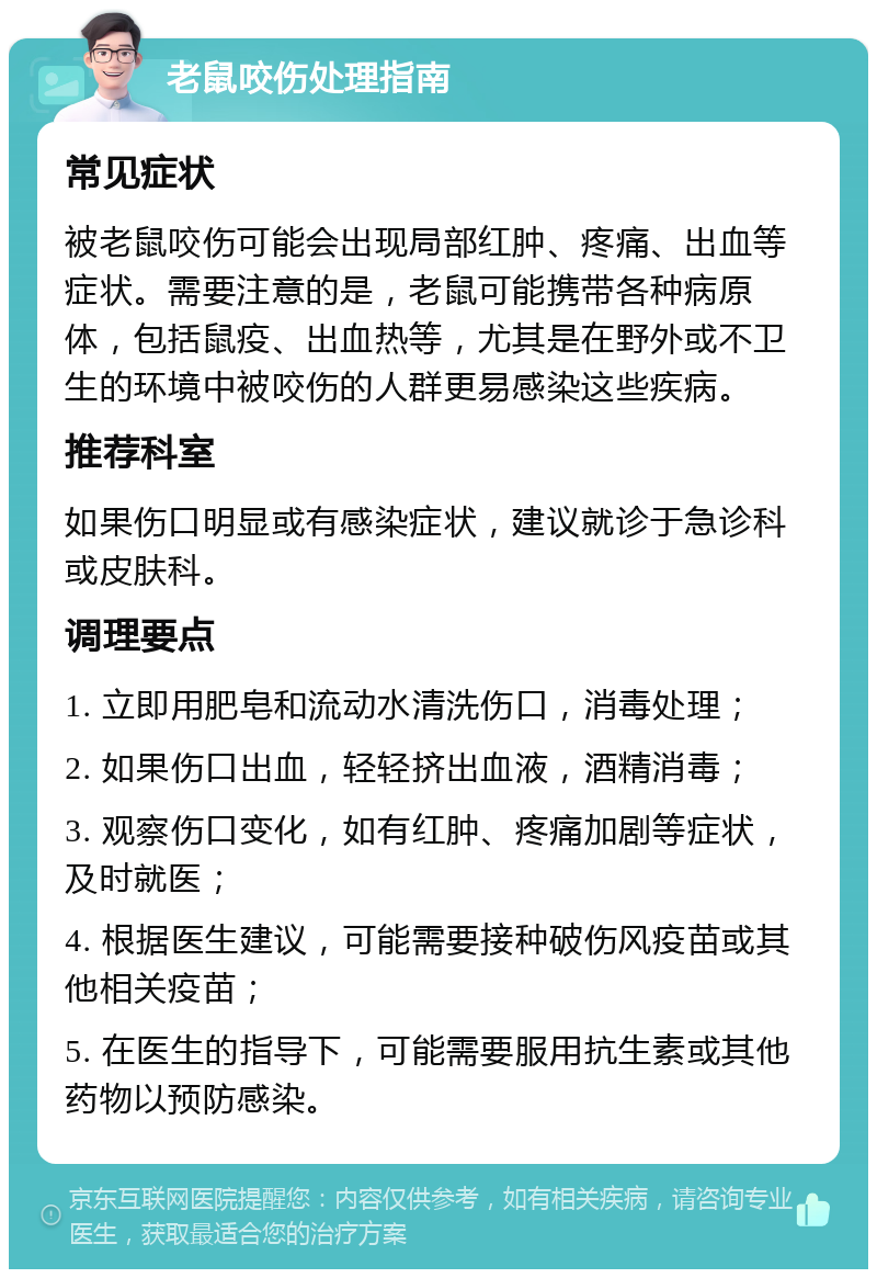 老鼠咬伤处理指南 常见症状 被老鼠咬伤可能会出现局部红肿、疼痛、出血等症状。需要注意的是，老鼠可能携带各种病原体，包括鼠疫、出血热等，尤其是在野外或不卫生的环境中被咬伤的人群更易感染这些疾病。 推荐科室 如果伤口明显或有感染症状，建议就诊于急诊科或皮肤科。 调理要点 1. 立即用肥皂和流动水清洗伤口，消毒处理； 2. 如果伤口出血，轻轻挤出血液，酒精消毒； 3. 观察伤口变化，如有红肿、疼痛加剧等症状，及时就医； 4. 根据医生建议，可能需要接种破伤风疫苗或其他相关疫苗； 5. 在医生的指导下，可能需要服用抗生素或其他药物以预防感染。