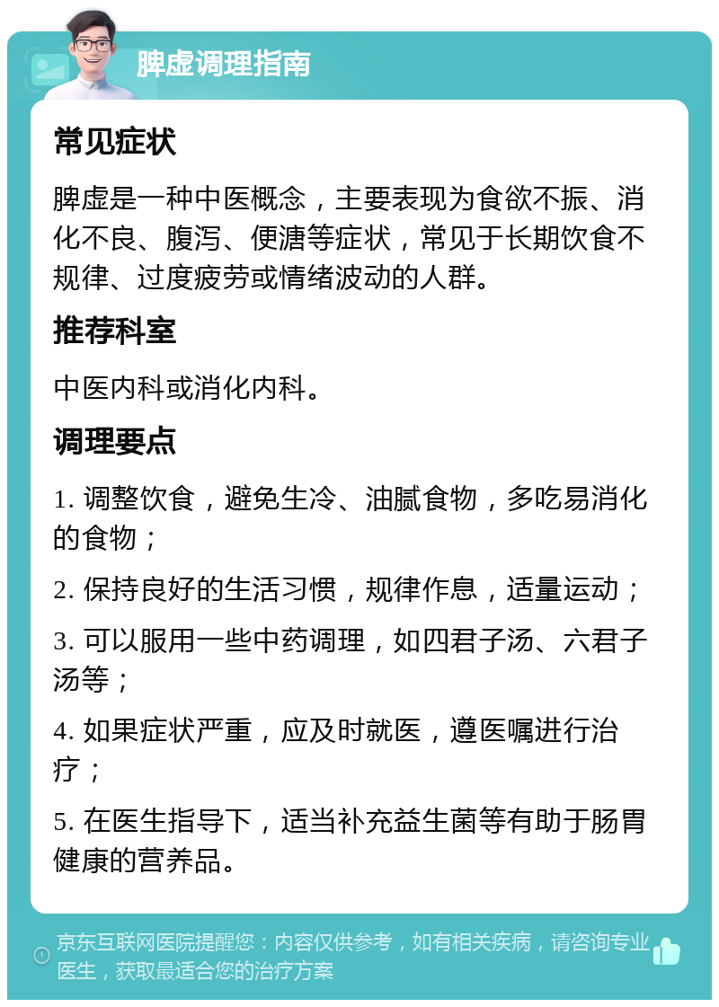 脾虚调理指南 常见症状 脾虚是一种中医概念，主要表现为食欲不振、消化不良、腹泻、便溏等症状，常见于长期饮食不规律、过度疲劳或情绪波动的人群。 推荐科室 中医内科或消化内科。 调理要点 1. 调整饮食，避免生冷、油腻食物，多吃易消化的食物； 2. 保持良好的生活习惯，规律作息，适量运动； 3. 可以服用一些中药调理，如四君子汤、六君子汤等； 4. 如果症状严重，应及时就医，遵医嘱进行治疗； 5. 在医生指导下，适当补充益生菌等有助于肠胃健康的营养品。