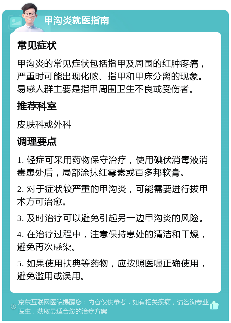 甲沟炎就医指南 常见症状 甲沟炎的常见症状包括指甲及周围的红肿疼痛，严重时可能出现化脓、指甲和甲床分离的现象。易感人群主要是指甲周围卫生不良或受伤者。 推荐科室 皮肤科或外科 调理要点 1. 轻症可采用药物保守治疗，使用碘伏消毒液消毒患处后，局部涂抹红霉素或百多邦软膏。 2. 对于症状较严重的甲沟炎，可能需要进行拔甲术方可治愈。 3. 及时治疗可以避免引起另一边甲沟炎的风险。 4. 在治疗过程中，注意保持患处的清洁和干燥，避免再次感染。 5. 如果使用扶典等药物，应按照医嘱正确使用，避免滥用或误用。