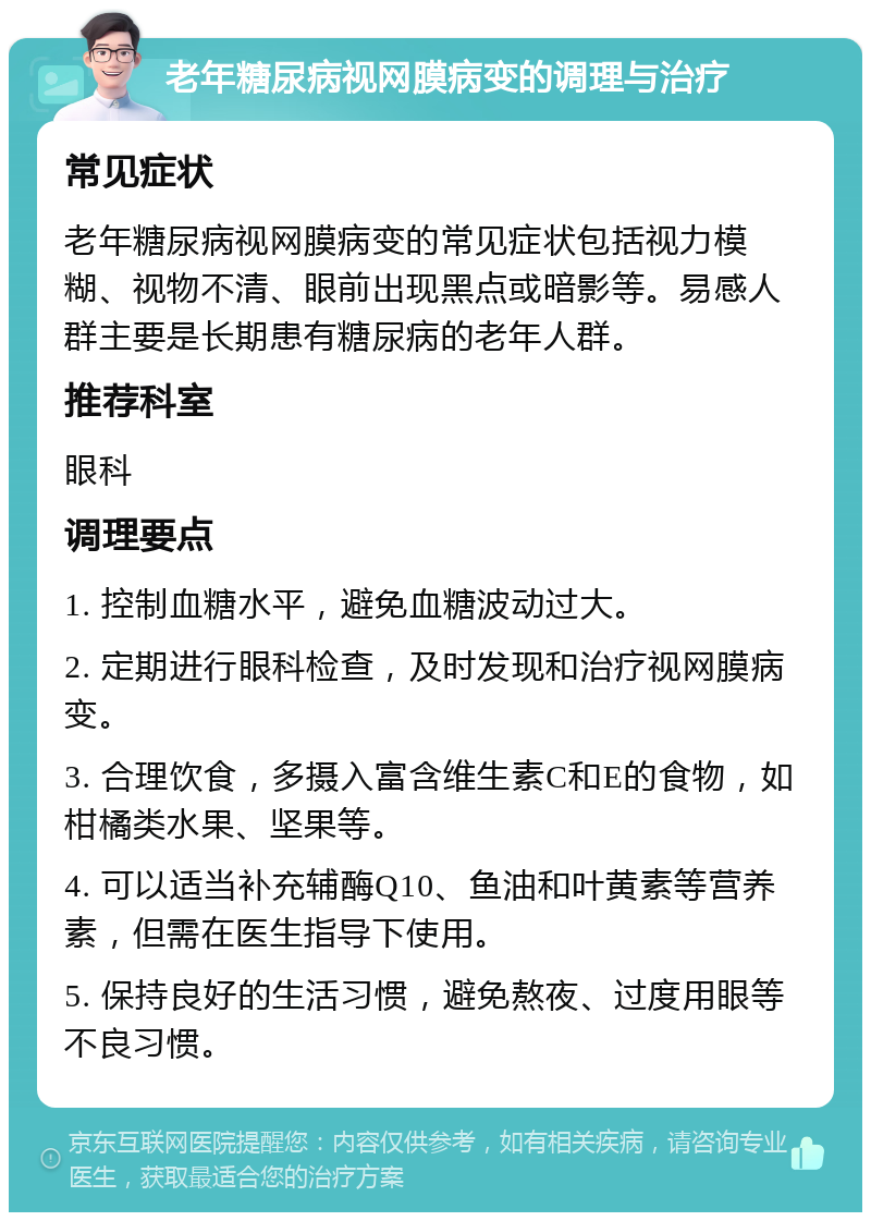 老年糖尿病视网膜病变的调理与治疗 常见症状 老年糖尿病视网膜病变的常见症状包括视力模糊、视物不清、眼前出现黑点或暗影等。易感人群主要是长期患有糖尿病的老年人群。 推荐科室 眼科 调理要点 1. 控制血糖水平，避免血糖波动过大。 2. 定期进行眼科检查，及时发现和治疗视网膜病变。 3. 合理饮食，多摄入富含维生素C和E的食物，如柑橘类水果、坚果等。 4. 可以适当补充辅酶Q10、鱼油和叶黄素等营养素，但需在医生指导下使用。 5. 保持良好的生活习惯，避免熬夜、过度用眼等不良习惯。