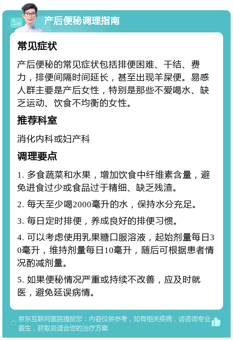 产后便秘调理指南 常见症状 产后便秘的常见症状包括排便困难、干结、费力，排便间隔时间延长，甚至出现羊屎便。易感人群主要是产后女性，特别是那些不爱喝水、缺乏运动、饮食不均衡的女性。 推荐科室 消化内科或妇产科 调理要点 1. 多食蔬菜和水果，增加饮食中纤维素含量，避免进食过少或食品过于精细、缺乏残渣。 2. 每天至少喝2000毫升的水，保持水分充足。 3. 每日定时排便，养成良好的排便习惯。 4. 可以考虑使用乳果糖口服溶液，起始剂量每日30毫升，维持剂量每日10毫升，随后可根据患者情况酌减剂量。 5. 如果便秘情况严重或持续不改善，应及时就医，避免延误病情。