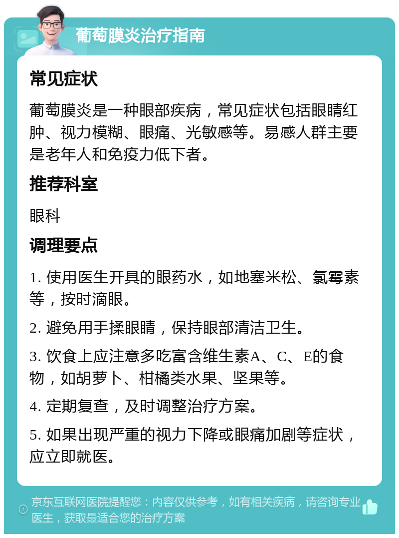 葡萄膜炎治疗指南 常见症状 葡萄膜炎是一种眼部疾病，常见症状包括眼睛红肿、视力模糊、眼痛、光敏感等。易感人群主要是老年人和免疫力低下者。 推荐科室 眼科 调理要点 1. 使用医生开具的眼药水，如地塞米松、氯霉素等，按时滴眼。 2. 避免用手揉眼睛，保持眼部清洁卫生。 3. 饮食上应注意多吃富含维生素A、C、E的食物，如胡萝卜、柑橘类水果、坚果等。 4. 定期复查，及时调整治疗方案。 5. 如果出现严重的视力下降或眼痛加剧等症状，应立即就医。