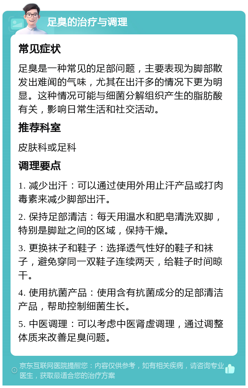 足臭的治疗与调理 常见症状 足臭是一种常见的足部问题，主要表现为脚部散发出难闻的气味，尤其在出汗多的情况下更为明显。这种情况可能与细菌分解组织产生的脂肪酸有关，影响日常生活和社交活动。 推荐科室 皮肤科或足科 调理要点 1. 减少出汗：可以通过使用外用止汗产品或打肉毒素来减少脚部出汗。 2. 保持足部清洁：每天用温水和肥皂清洗双脚，特别是脚趾之间的区域，保持干燥。 3. 更换袜子和鞋子：选择透气性好的鞋子和袜子，避免穿同一双鞋子连续两天，给鞋子时间晾干。 4. 使用抗菌产品：使用含有抗菌成分的足部清洁产品，帮助控制细菌生长。 5. 中医调理：可以考虑中医肾虚调理，通过调整体质来改善足臭问题。